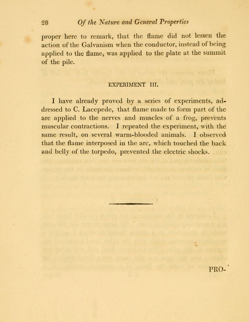 proper here to remark, that tlie flame did not lessen the action of the Galvanism when the conductor, instead of being applied to the flame, was applied to the plate at the summit of the pile. EXPERIMENT III. I have already proved by a series of experiments, ad- dressed to C. Lacepede, that flame made to form part of the arc applied to the nerves and muscles of a frog, prevents muscular contractions. I repeated the experiment, with the same result, on several warm-blooded animals. I observed that the flame interposed in the arc, which touched the back and belly of the torpedo, prevented the electric shocks.