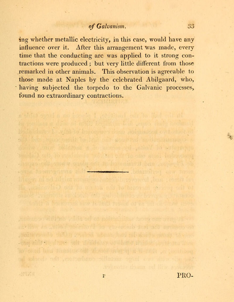 ing whether metallic electricity, in this case, would have any influence over it. After this arrangement was made, every time that the conducting arc was applied to it strong con- tractions were pi'oduced ; but very little different from those remarked in other animals. This observation is agreeable to those made at Naples by the celebrated Abilgaard, who, having subjected the torpedo to the Galvanic processes, found no extraordinary contractions.