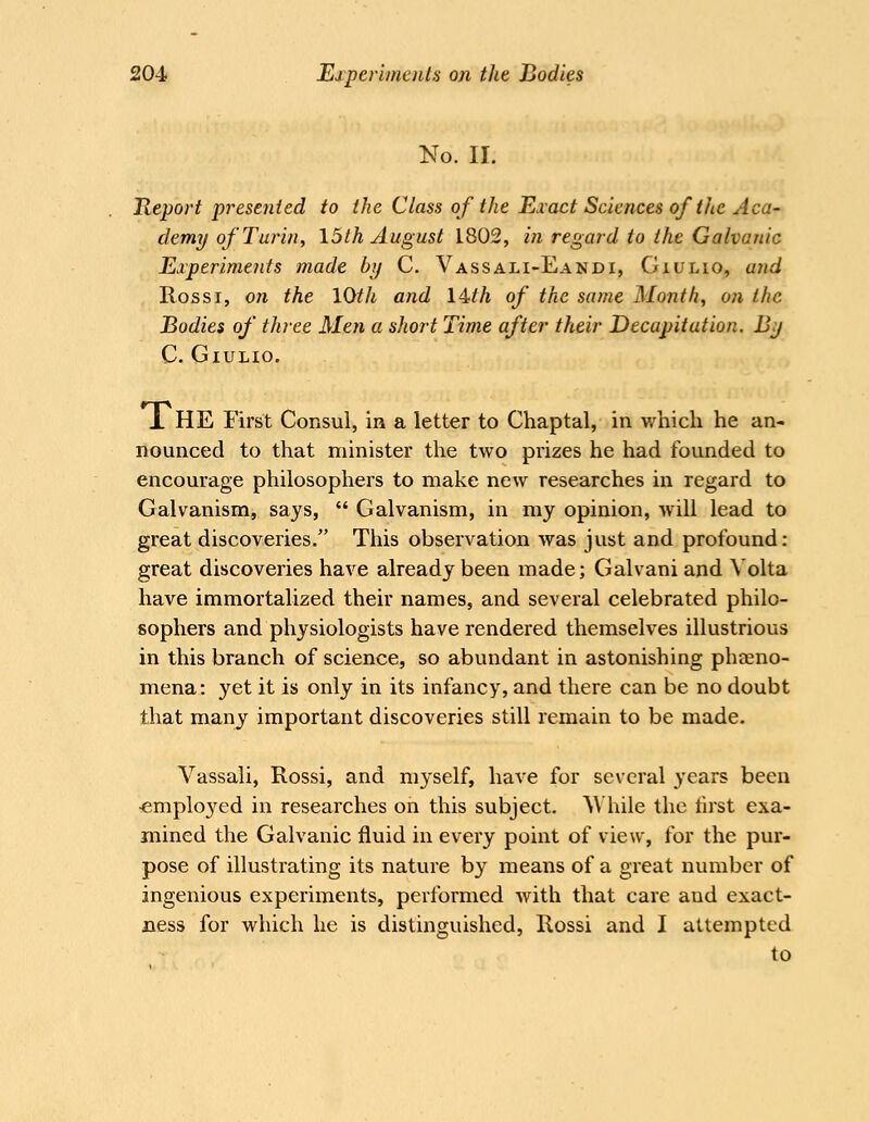 No. II. Report presented to the Class of the Exact Sciences of the Aca- demy of Turin, loth August L802, in regard to the Galvanic Experiments made bij C. Vassali-Eandi, Giulio, and Rossi, on the 10th and 14^ih of the same Month, on the Bodies of three Men a short Time after their Decapitation. Bjj C, Giulio. L HE First Consul, in a letter to Chaptal, in v/hich he an- nounced to that minister the two prizes he had founded to encourage philosophers to make new researches in regard to Galvanism, says,  Galvanism, in my opinion, will lead to great discoveries. This observation was just and profound: great discoveries have already been made; Galvani and \ olta have immortalized their names, and several celebrated philo- sophers and physiologists have rendered themselves illustrious in this branch of science, so abundant in astonishing phoeno- mena: yet it is only in its infancy, and there can be no doubt that many important discoveries still remain to be made. Vassali, Rossi, and myself, have for several years been •emplo3^ed in researches on this subject. AVhile the tirst exa- mined the Galvanic fluid in every point of view, for the pur- pose of illustrating its nature by means of a great number of ingenious experiments, performed with that care and exact- ness for which he is distinguished, Rossi and I attempted to