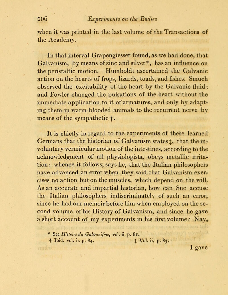 when it was printed in the last volume of the Transactions of the Academy. In that interval Grapengiesser found, as we had done, that Galvanism, by means of zinc and silver*, has an influence on the peristaltic motion. Humboldt ascertained the Galvanic action on the hearts of frogs, lizards, toads, and fishes. Smuch observed the excitability of the heart by the Galvanic fluid; and Fowler changed the pulsations of the heart without the immediate application to it of armatures, and only by adapt- ing them in warm-blooded animals to the recurrent nerve by means of the sympathetic-f-. It is chiefly in regard to the experiments of these learned Germans that the historian of Galvanism states+, that the in- voluntary vermicular motion of the intestines, according to the acknowledgment of all physiologists, obeys metallic imta- tion; whence it follows, says he, that the Italian philosophers have advanced an error when they said that Galvanism exer- cises no action but on the muscles, which depend on the will. As an accurate and impartial historian, how can Sue accuse the Italian philosophers indiscriminately of such an error, since he had our memoir before him when employed on the se- cond volume of his History of Galvanism, and since he gave a short account of my experiments in his first volume ? Nay^ * See Histoiredu Galvanifmef vol. ii. p. 8l. f Ibid. vol. ii. p. 84. J Vol. ii. p. 83. I gave