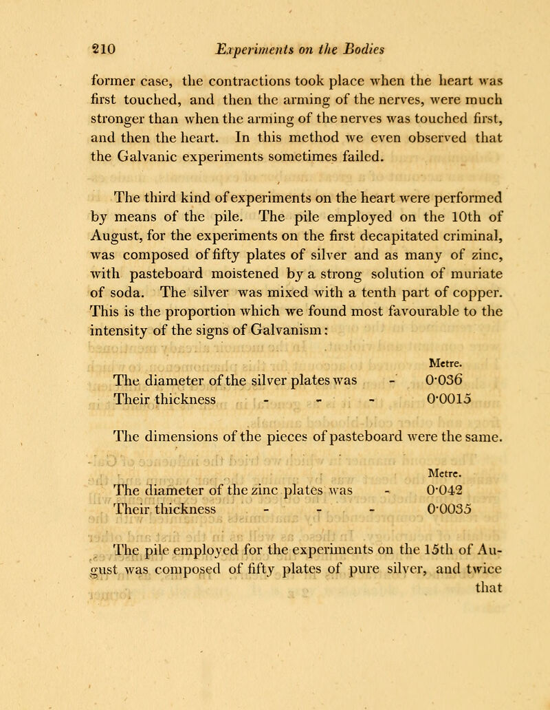 former case, the contractions took place when the heart was first touched, and then the arming of the nerves, were much stronger than when the arming of the nerves was touched first, and then the heart. In this method we even observed that the Galvanic experiments sometimes failed. The third kind of experiments on the heart were performed by means of the pile. The pile employed on the 10th of August, for the experiments on the first decapitated criminal, was composed of fifty plates of silver and as many of zinc, with pasteboard moistened by a strong solution of muriate of soda. The silver was mixed with a tenth part of copper. This is the proportion which we found most favourable to the intensity of the signs of Galvanism: Metre. The diameter of the silver plates was - 0*036 Their thickness - - - 0-0015 The dimensions of the pieces of pasteboard were the same. Metre. The diameter of the zinc plates was - 0*042 Their thickness - - - 0*0035 ,, The pile employed for the experiments on the 15th of Au- gust was composed of fifty plates of pure silver, and twice that