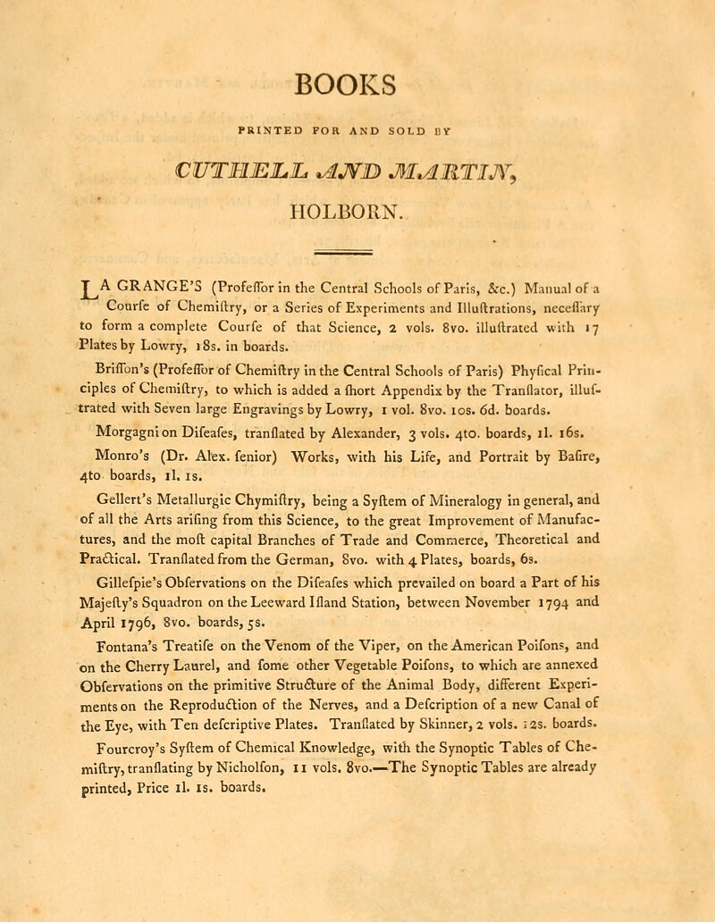 BOOKS PRINTED FOR AND SOLD D V HOLBORN. J^A GRANGE'S (ProfelTor in the Central Schools of Paris, &rc.) Manual of a Courfe of Chemiftry, or a Series of Experiments and lUuftrations, neceflary to form a complete Courfe of that Science, 2 vols. 8vo. illullrated with 17 Plates by Lowry, 18s. in boards. Briflbn's (Profeflbr of Chemiftry in the Central Schools of Paris) Phyfical Priii- ciples of Chemiftry, to which is added a ftiort Appendix by the Tranllator, illuf- trated with Seven large Engravings by Lowry, i vol. 8vo. 10s. 6d. boards. Morgagnion Difeafes, tranflated by Alexander, 3 vols. 4to. boards, il. i6s. Monro's (Dr. Alex, fenior) Works, with his Life, and Portrait by Bafire, 4to boards, il. is. Gellert's Metaliurgic Chymlftry, being a Syftem of Mineralogy in general, and of all the Arts arifing from this Science, to the great Improvement of Manufac- tures, and the moft capital Branches of Trade and Commerce, Theoretical and Pra£l:ical. Tranflated from the German, 8vo. with 4 Plates, boards, 6s. Gillefple's Obfervations on the Difeafes which prevailed on board a Part of his Majefty's Squadron on the Leeward Ifland Station, between November 1794 and April 1796, 8vo. boards, 5s. Fontana's Treatlfe on the Venom of the Viper, on the American Poifon?, and on the Cherry Laurel, and fome other Vegetable Poifons, to which are annexed Obfervations on the primitive Structure of the Animal Body, different Experi- ments on the Reproduction of the Nerves, and a Defcription of a new Canal of the Eye, with Ten defcriptive Plates. Tranflated by Skinner, 2 vols. i2s. boards. Fourcroy's Syftem of Chemical Knowledge, with the Synoptic Tables of Che- miftry, tranflating by Nicholfon, 11 vols. 8vo.—The Synoptic Tables are already printed, Price il. is. boards.