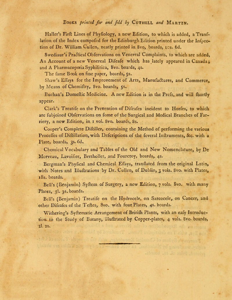 Books printed for and fold hy Cuthell and Martin. Haller's Firft Lines of Phyfiology, a new Edition, to which is added, a Tranf- lation of the Index compofed for the Edinburgh Edition printed under the Infpec- tion of Dr. WiUiam CuUen, neatly printed in 8vo, boards, ics. 6d. Swediaur's Practical Obfervations on Venereal Complaints, to which are added. An Account of a new Venereal Difeafe which has lately appeared in Canada » and A Pharmacopceia Syphilitica, 8vo. boards, 4s. The fame Book on fine paper, boards, 5s. Shaw's Effays for the Improvement of Arts, Manufaftures, and Commerce* by Means ofChemillry, 8vo. boards, 5s.. Buchan's Domeltic Medicine. A new Edition is in the Prefs, and will fliortljr appear. Clark's Treatife on the Prevention of Difeafes incident to Horfes, to which are fubjoined Obfervations on feme of the Surgical and Medical Branches of Far- riery, a new Edition, in. i vol. 8vo. boards, 8s. Cooper's Complete Diftiller, containing the Method of performing the various Proceffes of Diftillation, with Defcriptions of the feveral Inftruments, &c. with a Plate, boards, 3s. 6d. Chemical Vocabulary and Tables of the Old and New Nomenclature, by Dc Morveau, Lavoifier, Berthollet, and Fourcroy, boards, 4s. Bergman's Phyfical and Chemical ElTays, translated from the original Latin, with Notes and lUuftratLons by Dr. CuUen, of Dublin, 3 vols. 8vo. with Plates, 18s. boards. Bell's (Benjamin) Syftem of Surgery, a new Edition, 7 vols. 8vo. with many Plates, 3I. 3s. boards. Bell's (Benjamin) Treatife on the Hydrocele, on Sarcocele, on Cancer, and other Difeafes of the Teftes, 8vo. with four Plates, 4s. boards. Withering's Syftematic Arrangement of Britilh Plants, with an eafy Introduc- tioa to the Study of Botany, illuflrated by Copper-plates, 4 vols. 8vo. boards, 3I. 2S..