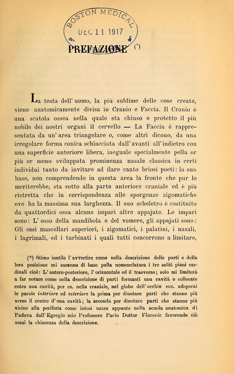 •I^a testa dell' uomo, la più sublime delle cose create, viene anatomicamente divisa in Cranio e Faccia. Il Cranio è una scatola ossea nella quale sta chiuso e protetto il più nobile dei nostri organi il cervello — La Faccia è rappre- sentata da un' area triangolare o, come altri dicono, da una irregolare forma conica schiacciata dall' avanti all' indietro con una superficie anteriore libera, ineguale specialmente pella or più or meno sviluppata prominenza nasale classica in certi individui tanto da invitare ad ilare canto briosi poeti: la sua base, non comprendendo in questa area la fronte che pur lo meriterebbe, sta sotto alla parte anteriore craniale ed è più ristretta che in corrispondenza alle sporgenze zigomatiche ove ha la massima sua larghezza. Il suo scheletro è costituito da quattordici ossa alcune impari altre appajate. Le impari sono : L' osso della mandibola e del vomere, gli appajati sono : Gli ossi mascellari superiori, i zigomatici, i palatini, i nasali, i lagrimali, ed i turbinati i quali tutti concorrono a limitare, (*) Stimo inutile l'avvertire come nella descrizione delle parti e della loro posizione mi saranno di base pella nomenclatura i tre soliti piani car- dinali cioè: L1 antero-posteriore, 1'orizzontale ed il trasverso; solo mi limiterò a far notare come nella descrizione di parti formanti una cavità o collocate entro una cavità, per es. nella craniale, nel globo dell'occhio ecc. adoperai le parole interiore ed esteriore la prima per dinotare parti che stanno più verso il centro d'una cavità; la seconda per dinotare parti che stanno più vicine alla periferia come intesi usare appunto nella scuola anatomica di Padova dall' Egregio mio Professore Paolo Dottor Vlacovic favorendo ciò assai la chiarezza della descrizione.