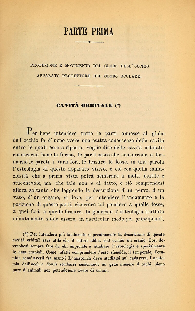 PARTE PRIMA PROTEZIONE E MOVIMENTO DEL GLOBO DELL' OCCHIO APPARATO PROTETTORE DEL GLOBO OCULARE. CAVITA ORBITALE (*) F er bene intendere tutte le parti annesse al globo dell' occhio fa d' uopo avere una esatta conoscenza delle cavità entro le quali esso è riposto, voglio dire delle cavità orbitali ; conoscerne bene la forma, le parti ossee che concorrono a for- marne le pareti, i varii fori, le fessure, le fosse, in una parola l'osteologia di questo apparato visivo, e ciò con quella minu- ziosità che a prima vista potrà sembrare a molti inutile e stucchevole, ma che tale non è di fatto, e ciò comprendesi allora soltanto che leggendo la descrizione d'un nervo, d' un vaso, d' un organo, si deve, per intendere 1' andamento e la posizione di queste parti, ricorrere col pensiero a quelle fosse, a quei fori, a quelle fessure. In generale 1' osteologia trattata minutamente suole essere, in particolar modo pei principianti, (*) Per intendere più facilmente e prontamente la descrizione di queste cavità orbitali sarà utile che il lettore abbia sott'occhio un cranio. Cosi do- vrebbesi sempre fare da chi imprende a studiare 1' osteologia e specialmente le ossa craniali. Come infatti comprendere l'osso sfenoide, il temporale, l'etu- nide senz'averli fra mano? L'anatomia deve studiarsi sul cadavere, l'anato- mia dell' occhio dovrà studiarsi sezionando un gran numero d'occhi, sieno pure d'animali non potendosene avere di umani.