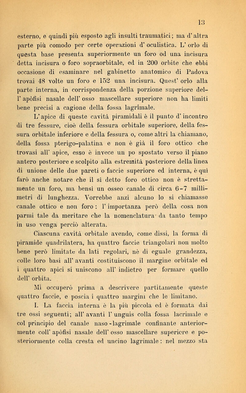 esterno, e quindi più esposto agli insulti traumatici ; ma d'altra parte più comodo per certe operazioni d' oculistica. L' orlo di questa base presenta superiormente un foro od una incisura detta incisura o foro sopraorbitale, ed in 200 orbite che ebbi occasione di esaminare nel gabinetto anatomico di Padova trovai 48 volte un foro e 152 una incisura. Quest' orlo alla parte interna, in corrispondenza della porzione superiore del- l' apòfìsi nasale dell' osso mascellare superiore non ha limiti bene precisi a cagione della fossa lagrimale. L'apice di queste cavità piramidali è il punto d'incontro di tre fessure, cioè della fessura orbitale superiore, della fes- sura orbitale inferiore e della fessura o, come altri la chiamano, della fossa pterigo-palatina e non è già il foro ottico che trovasi all' apice, esso è invece un pò spostato verso il piano antero posteriore e scolpito alla estremità posteriore della linea di unione delle due pareti o faccie superiore ed interna, è qui farò anche notare che il si detto foro ottico non è stretta- mente un foro, ma bensì un osseo canale di circa 6-7 milli- metri di lunghezza. Vorrebbe anzi alcuno lo si chiamasse canale ottico e non foro : l'importanza però della cosa non parmi tale da meritare che la nomenclatura- da tanto tempo in uso venga perciò alterata. Ciascuna cavità orbitale avendo, come dissi, la forma di piramide quadrilatera, ha quattro faccie triangolari non molto bene però limitate da lati regolari, nò di eguale grandezza, colle loro basi all' avanti costituiscono il margine orbitale ed i quattro apici si uniscono all' indietro per formare quello dell' orbita. Mi occuperò prima a descrivere paratamente queste quattro faccie, e poscia i quattro margini che le limitano. I. La faccia interna è la più piccola ed è formata dai tre ossi seguenti; all' avanti 1' unguis colla fossa lacrimale e col principio del canale naso-lagrimale confinante anterior- mente coli' apòfìsi nasale dell' osso mascellare superiore e po- steriormente colla cresta ed uncino lagrimale : nel mezzo sta