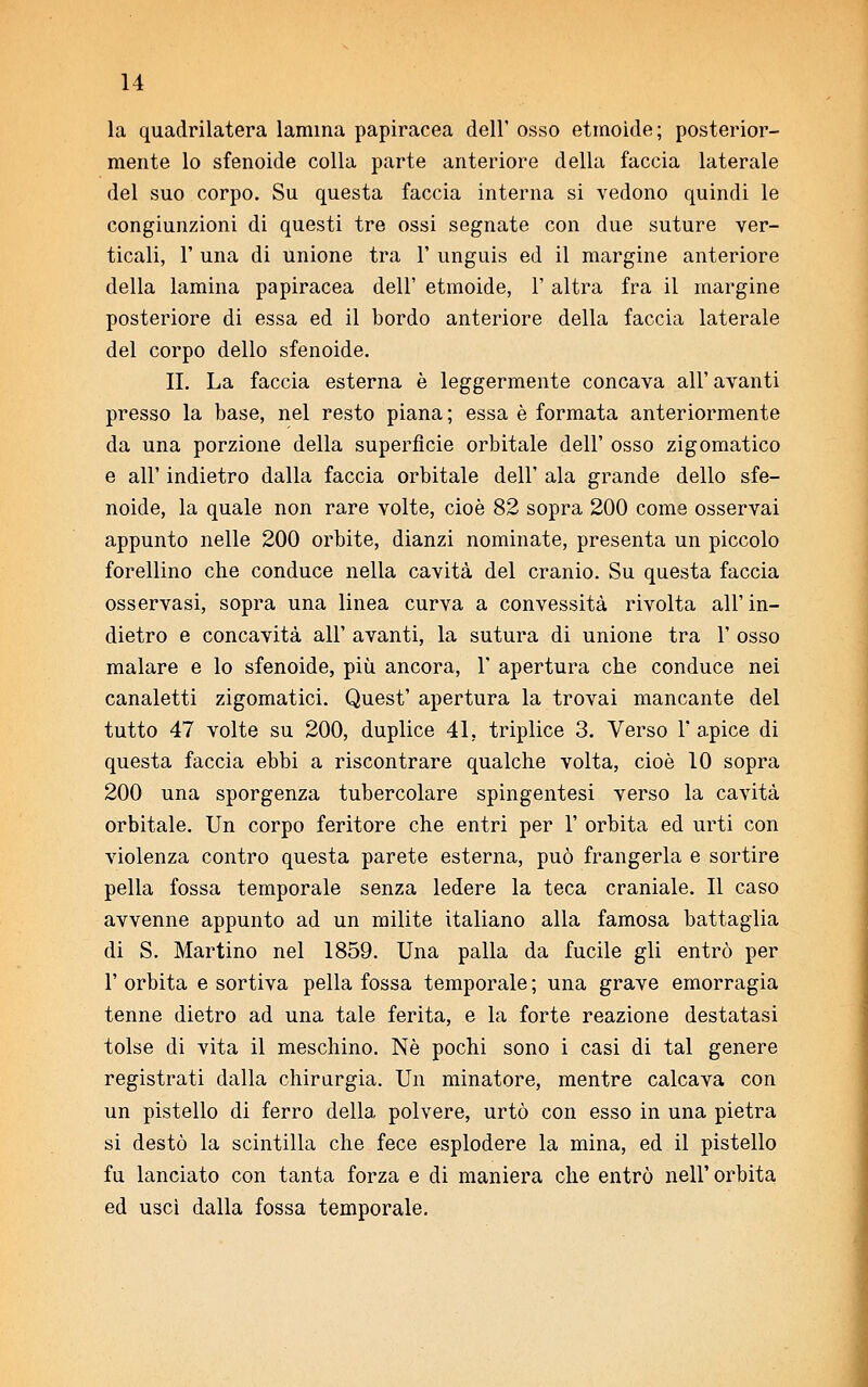 la quadrilatera lamina papiracea dell' osso etmoide; posterior- mente lo sfenoide colla parte anteriore della faccia laterale del suo corpo. Su questa faccia interna si vedono quindi le congiunzioni di questi tre ossi segnate con due suture ver- ticali, T una di unione tra 1' unguis ed il margine anteriore della lamina papiracea dell' etmoide, 1' altra fra il margine posteriore di essa ed il bordo anteriore della faccia laterale del corpo dello sfenoide. II. La faccia esterna è leggermente concava all'avanti presso la base, nel resto piana ; essa è formata anteriormente da una porzione della superfìcie orbitale dell' osso zigomatico e all' indietro dalla faccia orbitale dell' ala grande dello sfe- noide, la quale non rare volte, cioè 82 sopra 200 come osservai appunto nelle 200 orbite, dianzi nominate, presenta un piccolo forellino che conduce nella cavità del cranio. Su questa faccia osservasi, sopra una linea curva a convessità rivolta all' in- dietro e concavità all' avanti, la sutura di unione tra 1' osso malare e lo sfenoide, più ancora, 1' apertura che conduce nei canaletti zigomatici. Quest' apertura la trovai mancante del tutto 47 volte su 200, duplice 41. triplice 3. Verso 1' apice di questa faccia ebbi a riscontrare qualche volta, cioè 10 sopra 200 una sporgenza tubercolare spingentesi verso la cavità orbitale. Un corpo feritore che entri per 1' orbita ed urti con violenza contro questa parete esterna, può frangerla e sortire pella fossa temporale senza ledere la teca craniale. Il caso avvenne appunto ad un milite italiano alla famosa battaglia di S. Martino nel 1859. Una palla da fucile gli entrò per 1' orbita e sortiva pella fossa temporale ; una grave emorragia tenne dietro ad una tale ferita, e la forte reazione destatasi tolse di vita il meschino. Né pochi sono i casi di tal genere registrati dalla chirurgia. Un minatore, mentre calcava con un pistello di ferro della polvere, urtò con esso in una pietra si destò la scintilla che fece esplodere la mina, ed il pistello fu lanciato con tanta forza e di maniera che entrò nell'orbita ed usci dalla fossa temporale.