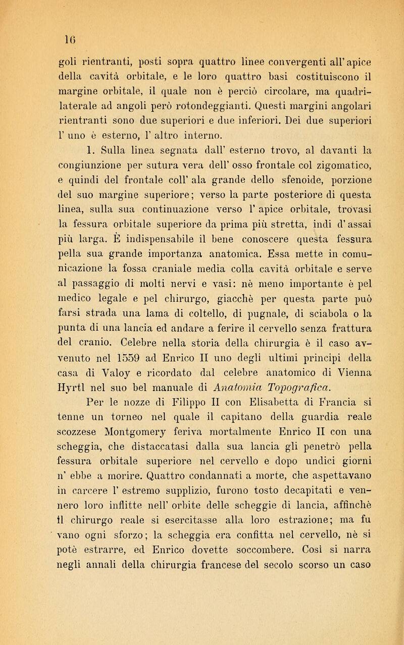 goli rientranti, posti sopra quattro linee convergenti all' apice della cavità orbitale, e le loro quattro basi costituiscono il margine orbitale, il quale non è perciò circolare, ma quadri- laterale ad angoli però rotondeggianti. Questi margini angolari rientranti sono due superiori e due inferiori. Dei due superiori 1' uno è esterno, 1' altro interno. 1. Sulla linea segnata dall' esterno trovo, al davanti la congiunzione per sutura vera dell' osso frontale col zigomatico, e quindi del frontale coli' ala grande dello sfenoide, porzione del suo margine superiore ; verso la parte posteriore di questa linea, sulla sua continuazione verso 1' apice orbitale, trovasi la fessura orbitale superiore da prima più stretta, indi d'assai più larga. E indispensabile il bene conoscere questa fessura pella sua grande importanza anatomica. Essa mette in comu- nicazione la fossa craniale media colla cavità orbitale e serve al passaggio di molti nervi e vasi: ne meno importante è pel medico legale e pel chirurgo, giacché per questa parte può farsi strada una lama di coltello, di pugnale, di sciabola o la punta di una lancia ed andare a ferire il cervello senza frattura del cranio. Celebre nella storia della chirurgia è il caso av- venuto nel 1559 ad Enrico II uno degli ultimi principi della casa di Valoy e ricordato dal celebre anatomico di Vienna Hyrtl nel suo bel manuale di Anatomia Topografica. Per le nozze di Filippo II con Elisabetta di Francia si tenne un torneo nel quale il capitano della guardia reale scozzese Montgomery feriva mortalmente Enrico II con una scheggia, che distaccatasi dalla sua lancia gli penetrò pella fessura orbitale superiore nel cervello e dopo undici giorni n' ebbe a morire. Quattro condannati a morte, che aspettavano in carcere 1' estremo supplizio, furono tosto decapitati e ven- nero loro inflitte nell' orbite delle scheggie di lancia, affinchè il chirurgo reale si esercitasse alla loro estrazione; ma fu vano ogni sforzo; la scheggia era confitta nel cervello, né si potò estrarre, ed Enrico dovette soccombere. Così si narra negli annali della chirurgia francese del secolo scorso un caso