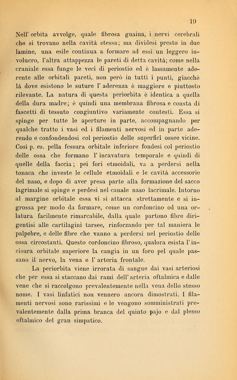 Neil1 orbita avvolge, quale fibrosa guaina, i nervi cerebrali che si trovano nella cavità stessa; ma dividesi presto in due lamine, una esile continua a formare ad essi un leggero in- volucro, l'altra attappezza le pareti di detta cavità; come nella craniale essa funge le veci di periostio ed è lassamente ade- rente alle orbitali pareti, non però in tutti i punti, giacché là dove esistono le suture 1' aderenza è maggiore e piuttosto rilevante. La natura di questa periorbita è identica a quella della dura madre; è quindi una membrana fibrosa e consta di fascetti di tessuto congiuntivo variamente contesti. Essa si spinge per tutte le aperture in parte, accompagnando per qualche tratto i vasi ed i filamenti nervosi ed in parte ade- rendo e confondendosi col periostio delle superficì ossee vicine. Cosi p. es. pella fessura orbitale inferiore fondesi col periostio delle ossa che formano l'incavatura temporale e quindi di quelle della faccia ; pei fori etmoidali, va a perdersi nella tonaca che investe le cellule etmoidali e le cavità accessorie del naso, e dopo di aver presa parte alla formazione del sacco lagrimale si spinge e perdesi nel canale naso lacrimale. Intorno al margine orbitale essa vi si attacca strettamente e si in- grossa per modo da formare, come un cordoncino od una or- latura facilmente rimarcabile, dalla quale partono fibre diri- gentisi alle cartilagini tarsee, rinforzando per tal maniera le palpebre, e delle fibre che vanno a perdersi nel periostio delle ossa circostanti. Questo cordoncino fibroso, qualora esista V in- cisura orbitale superiore la cangia in un foro pel quale pas- sano il nervo, la vena e 1' arteria frontale. La periorbita viene irrorata di sangue dai vasi arteriosi che per essa si staccano dai rami dell' arteria oftalmica e dalle vene che si raccolgono prevalentemente nella vena dello stesso nome. I vasi linfatici non vennero ancora dimostrati. I fila- menti nervosi sono rarissimi e le vengono somministrati pre- valentemente dalla prima branca del quinto pajo e dal plesso oftalmico del gran simpatico.