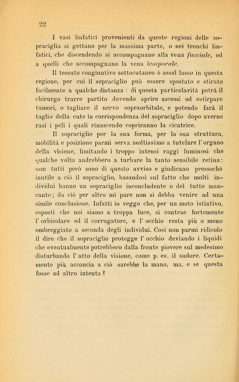 I vasi linfatici provenienti da queste regioni delle so- praciglia si gettano per la massima parte, o nei tronchi lin- fatici, che discendendo si accompagnano alla vena facciale, od a quelli che accompagnano la vena temporale. II tessuto congiuntivo sottocutaneo è assai lasso in questa regione, per cui il sopraciglio può essere spostato e stirato facilmente a qualche distanza : di questa particolarità potrà il chirurgo trarre partito dovendo aprire ascessi od estirpare tumori, o tagliare il nervo sopraorbitale, e potendo farà il taglio della cute in corrispondenza del sopraciglio dopo averne rasi i peli i quali rinascendo copriranno la cicatrice. Il sopraciglio per la sua forma, per la sua struttura, mobilità e posizione paruri serva moltissimo a tutelare l'organo della visione, limitando i troppo intensi raggi luminosi che qualche volta andrebbero a turbare la tanto sensibile retina: non tutti però sono di questo avviso e giudicano pressoché inutile a ciò il sopraciglio, basandosi sul fatto che molti in- dividui hanno un sopraciglìo inconcludente o del tutto man- cante ; da ciò per altro mi pare non si debba venire ad una simile conclusione. Infatti io veggo che, per un moto istintivo, esposti che noi siamo a troppa luce, si contrae fortemente F orbicolare ed il corrugatore, e 1' occhio resta più o meno ombreggiato a seconda degli individui. Così non parmi ridicolo il dire che il sopraciglio protegge 1' occhio deviando i liquidi che eventualmente potrebbero dalla fronte piovere sul medesimo disturbando 1' atto della visione, come p. es. il sudore. Certa- mente più acconcia a ciò sarebbe la mano, ma, e se questa fosse ad altro intenta ?