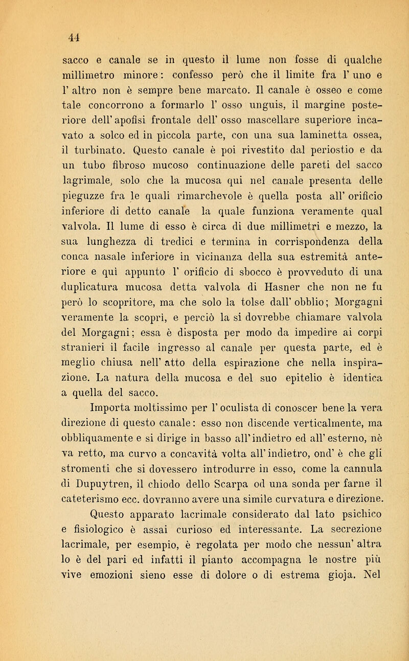 sacco e canale se in questo il lume non fosse di qualche millimetro minore : confesso però che il limite fra 1' uno e 1' altro non è sempre bene marcato. Il canale è osseo e come tale concorrono a formarlo 1' osso unguis, il margine poste- riore dell' apofìsi frontale dell' osso mascellare superiore inca- vato a solco ed in piccola parte, con una sua laminetta ossea, il turbinato. Questo canale è poi rivestito dal periostio e da un tubo fibroso mucoso continuazione delle pareti del sacco lagrimale, solo che la mucosa qui nel canale presenta delle pieguzze fra le quali rimarchevole è quella posta all' orificio inferiore di detto canale la quale funziona veramente qual valvola. Il lume di esso è circa di due millimetri e mezzo, la sua lunghezza di tredici e termina in corrispondenza della conca nasale inferiore in vicinanza della sua estremità ante- riore e qui appunto 1' orificio di sbocco è provveduto di una duplicatura mucosa detta valvola di Hasner che non ne fu però lo scopritore, ma che solo la tolse dall' obblio ; Morgagni veramente la scoprì, e perciò la si dovrebbe chiamare valvola del Morgagni; essa è disposta per modo da impedire ai corpi stranieri il facile ingresso al canale per questa parte, ed è meglio chiusa nell' atto della espirazione che nella inspira- zione. La natura della mucosa e del suo epitelio è identica a quella del sacco. Importa moltissimo per 1' oculista di conoscer bene la vera direzione di questo canale : esso non discende verticalmente, ma obbliquamente e si dirige in basso all' indietro ed all' esterno, né va retto, ma curvo a concavità volta all' indietro, ond' è che gli stromenti che si dovessero introdurre in esso, come la cannula di Dupuytren, il chiodo dello Scarpa od una sonda per farne il cateterismo ecc. dovranno avere una simile curvatura e direzione. Questo apparato lacrimale considerato dal lato psichico e fisiologico è assai curioso ed interessante. La secrezione lacrimale, per esempio, è regolata per modo che nessun' altra lo è del pari ed infatti il pianto accompagna le nostre più vive emozioni sieno esse di dolore o di estrema gioja. Nel