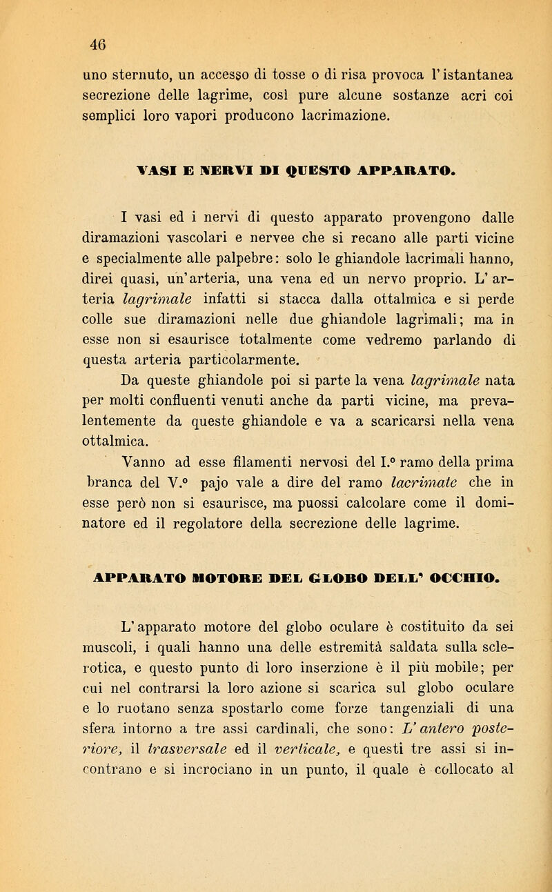 uno sternuto, un accesso di tosse o di risa provoca l'istantanea secrezione delle lagrime, così pure alcune sostanze acri coi semplici loro vapori producono lacrimazione. TASI E NERVI DI QUESTO APPARATO. I vasi ed i nervi di questo apparato provengono dalle diramazioni vascolari e nervee che si recano alle parti vicine e specialmente alle palpebre : solo le ghiandole lacrimali hanno, direi quasi, un'arteria, una vena ed un nervo proprio. L' ar- teria lagrimale infatti si stacca dalla ottalmica e si perde colle sue diramazioni nelle due ghiandole lagrimali; ma in esse non si esaurisce totalmente come vedremo parlando di questa arteria particolarmente. - Da queste ghiandole poi si parte la vena lagrimale nata per molti confluenti venuti anche da parti vicine, ma preva- lentemente da queste ghiandole e va a scaricarsi nella vena ottalmica. Vanno ad esse filamenti nervosi del I.° ramo della prima branca del V.° pajo vale a dire del ramo lacrimate che in esse però non si esaurisce, ma puossi calcolare come il domi- natore ed il regolatore della secrezione delle lagrime. APPARATO MOTORE DEL GLOBO DELL' OCCHIO. L'apparato motore del globo oculare è costituito da sei muscoli, i quali hanno una delle estremità saldata sulla scle- rotica, e questo punto di loro inserzione è il più mobile; per cui nel contrarsi la loro azione si scarica sul globo oculare e lo ruotano senza spostarlo come forze tangenziali di una sfera intorno a tre assi cardinali, che sono : V antero 'poste- riore, il trasversale ed il verticale, e questi tre assi si in- contrano e si incrociano in un punto, il quale è collocato al