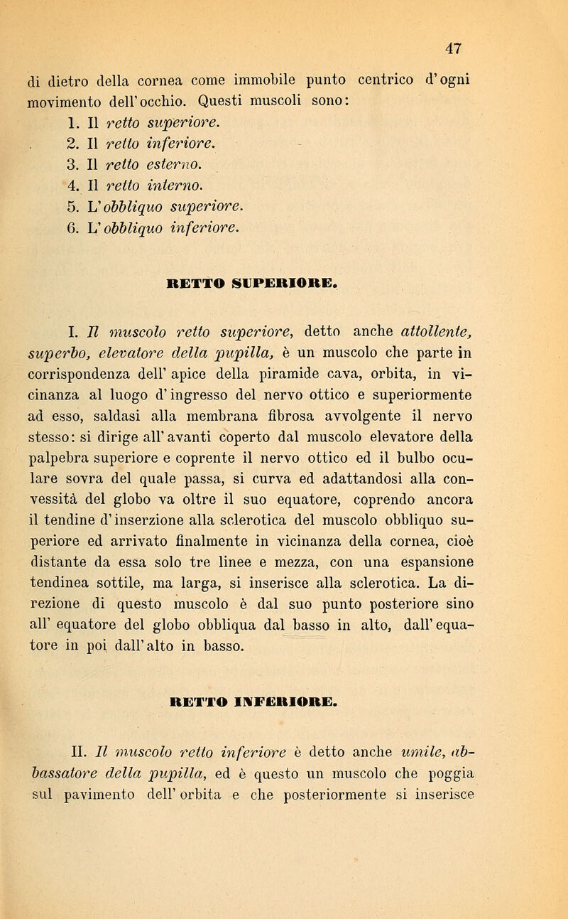 di dietro della cornea come immobile punto centrico d'ogni movimento dell'occhio. Questi muscoli sono: 1. Il retto superiore. 2. Il retto inferiore. 3. Il retto esterno. 4. Il retto interno. 5. Y? obbliquo superiore. 6. L'obbliquo inferiore. RETTO SUPERIORE. I. Il muscolo retto superiore, detto anche attollente, superbo, elevatore della pupilla, è un muscolo che parte in corrispondenza dell' apice della piramide cava, orbita, in vi- cinanza al luogo d'ingresso del nervo ottico e superiormente ad esso, saldasi alla membrana fibrosa avvolgente il nervo stesso: si dirige all'avanti coperto dal muscolo elevatore della palpebra superiore e coprente il nervo ottico ed il bulbo ocu- lare sovra del quale passa, si curva ed adattandosi alla con- vessità del globo va oltre il suo equatore, coprendo ancora il tendine d'inserzione alla sclerotica del muscolo obbliquo su- periore ed arrivato finalmente in vicinanza della cornea, cioè distante da essa solo tre linee e mezza, con una espansione tendinea sottile, ma larga, si inserisce alla sclerotica. La di- rezione di questo muscolo è dal suo punto posteriore sino all' equatore del globo obbliqua dal basso in alto, dall'equa- tore in poi dall'alto in basso. RETTO INFERIORE. II. Il muscolo retto inferiore è detto anche umile, ab- bassatore della pupilla, ed è questo un muscolo che poggia sul pavimento dell' orbita e che posteriormente si inserisce