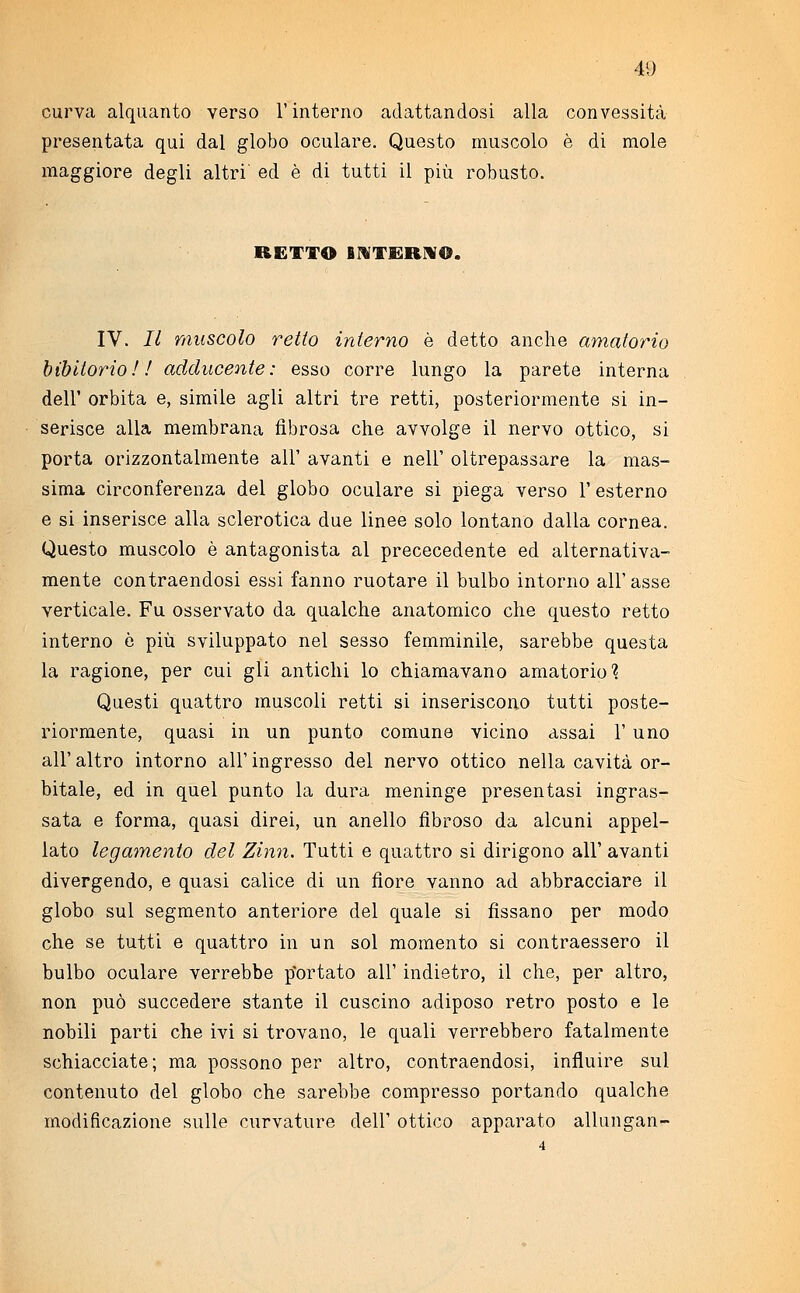 m curva alquanto verso l'interno adattandosi alla convessità presentata qui dal globo oculare. Questo muscolo è di mole maggiore degli altri' ed è di tutti il più robusto. RETTO INTERiHO. IV. Il muscolo retto interno è detto anche amatorio bibitorio!! adducente : esso corre lungo la parete interna dell' orbita e, simile agli altri tre retti, posteriormente si in- serisce alla membrana fibrosa che avvolge il nervo ottico, si porta orizzontalmente all' avanti e nell' oltrepassare la mas- sima circonferenza del globo oculare si piega verso F esterno e si inserisce alla sclerotica due linee solo lontano dalla cornea. Questo muscolo è antagonista al prececedente ed alternativa- mente contraendosi essi fanno ruotare il bulbo intorno all'asse verticale. Fu osservato da qualche anatomico che questo retto interno è più sviluppato nel sesso femminile, sarebbe questa la ragione, per cui gli antichi lo chiamavano amatorio1? Questi quattro muscoli retti si inseriscono tutti poste- riormente, quasi in un punto comune vicino assai F uno all' altro intorno all' ingresso del nervo ottico nella cavità or- bitale, ed in quel punto la dura meninge presentasi ingras- sata e forma, quasi direi, un anello fibroso da alcuni appel- lato legamento del Zinn. Tutti e quattro si dirigono all' avanti divergendo, e quasi calice di un fiore vanno ad abbracciare il globo sul segmento anteriore del quale si fissano per modo che se tutti e quattro in un sol momento si contraessero il bulbo oculare verrebbe portato all' indietro, il che, per altro, non può succedere stante il cuscino adiposo retro posto e le nobili parti che ivi si trovano, le quali verrebbero fatalmente schiacciate; ma possono per altro, contraendosi, influire sul contenuto del globo che sarebbe compresso portando qualche modificazione sulle curvature dell' ottico apparato allungan-