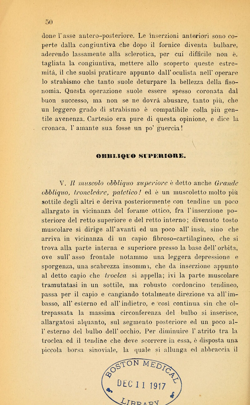 done l'asse antero-posteriore. Le inserzioni anteriori sono co- perte dalla congiuntiva che dopo il fornice diventa bulbare, aderendo lassamente alla sclerotica, per cui difficile non è. tagliata la congiuntiva, mettere allo scoperto queste estre- mità, il che suolsi praticare appunto dall' oculista nell' operare lo strabismo che tanto suole deturpare la bellezza della fìso- nomia. Questa operazione suole essere spesso coronata dal buon successo, ma non se ne dovrà abusare, tanto più, che un leggero grado di strabismo è compatibile colla più gen- tile avenenza. Cartesio era pure di questa opinione, e dice la cronaca, 1' amante sua fosse un po' guercia! QBHBOQt'O superiore. V. Il muscolo obbliquo superiore è detto anche Grande obbliquo, troncleàre, patetico ! ed è un muscoletto molto più sottile degli altri e deriva posteriormente con tendine un poco allargato in vicinanza del forame ottico, fra l'inserzione po- steriore del retto superiore e del retto interno; divenuto tosto muscolare si dirige all'avanti ed un poco all' insù, sino che arriva in vicinanza di un capio fibroso-cartilagineo, che si trova alla parte interna e superiore presso la base dell' orbita, ove sull' asso frontale notammo una leggera depressione e sporgenza, una scabrezza insomma, che da inserzione appunto al detto capio che troclea si appella; ivi la parte muscolare tramutatasi in un sottile, ma robusto cordoncino tendineo, passa per il capio e cangiando totalmente direzione va all' im- basso, all' esterno ed all' indietro, e così continua sin che ol- trepassata la massima circonferenza del bulbo si inserisce, allargatosi alquanto, sul segmento posteriore ed un poco al- l' esterno del bulbo dell' occhio. Per diminuire 1' atrito tra la troclea ed il tendine che deve scorrere in essa, è disposta una piccola borsa sinoviale, la quale si allunga ed abbraccia il