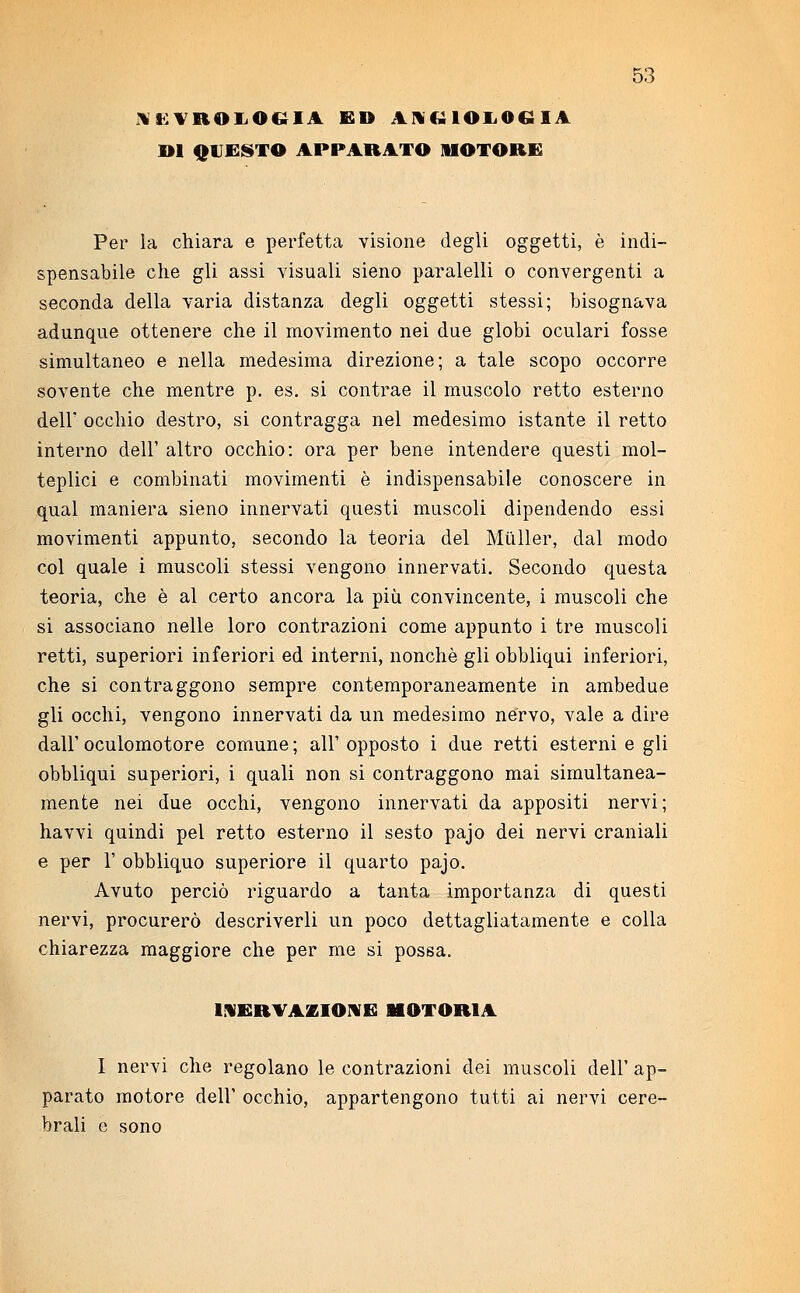 NECROLOGIA ED ANGIOLOGIA DI QUESTO APPARATO MOTORE Per la chiara e perfetta visione degli oggetti, è indi- spensabile che gli assi visuali sieno paralelli o convergenti a seconda della varia distanza degli oggetti stessi; bisognava adunque ottenere che il movimento nei due globi oculari fosse simultaneo e nella medesima direzione; a tale scopo occorre sovente che mentre p. es. si contrae il muscolo retto esterno dell' occhio destro, si contragga nel medesimo istante il retto interno dell' altro occhio: ora per bene intendere questi mol- teplici e combinati movimenti è indispensabile conoscere in qual maniera sieno innervati questi muscoli dipendendo essi movimenti appunto, secondo la teoria del Miìller, dal modo col quale i muscoli stessi vengono innervati. Secondo questa teoria, che è al certo ancora la più convincente, i muscoli che si associano nelle loro contrazioni come appunto i tre muscoli retti, superiori inferiori ed interni, nonché gli obbliqui inferiori, che si contraggono sempre contemporaneamente in ambedue gli occhi, vengono innervati da un medesimo nervo, vale a dire dall' oculomotore comune ; all' opposto i due retti esterni e gli obbliqui superiori, i quali non si contraggono mai simultanea- mente nei due occhi, vengono innervati da appositi nervi; havvi quindi pel retto esterno il sesto pajo dei nervi craniali e per 1' obbliquo superiore il quarto pajo. Avuto perciò riguardo a tanta importanza di questi nervi, procurerò descriverli un poco dettagliatamente e colla chiarezza maggiore che per me si possa. NERVAZIONE MOTORIA I nervi che regolano le contrazioni dei muscoli dell' ap- parato motore dell' occhio, appartengono tutti ai nervi cere- brali e sono