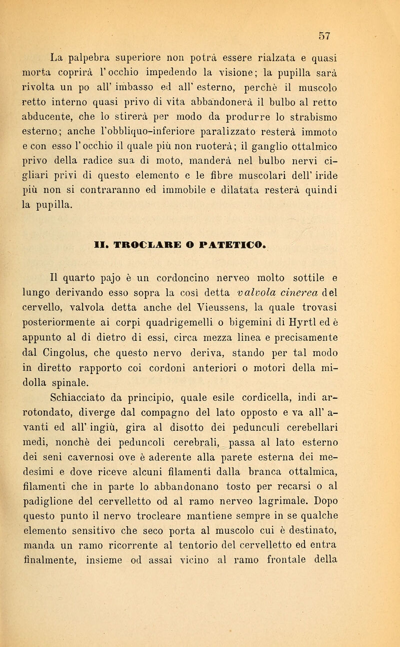 La palpebra superiore non potrà essere rialzata e quasi morta coprirà l'occhio impedendo la visione ; la pupilla sarà rivolta un pò all' imbasso ed all' esterno, perchè il muscolo retto interno quasi privo di vita abbandonerà il bulbo al retto abducente, che lo stirerà per modo da produrre lo strabismo esterno.; anche l'obbliquo-inferiore paralizzato resterà immoto e con esso l'occhio il quale più non ruoterà; il ganglio ottalmico privo della radice sua di moto, manderà nel bulbo nervi ci- gliari privi di questo elemento e le fibre muscolari dell' iride più non si contraranno ed immobile e dilatata resterà quindi la pupilla. II. TROCIARE O PATETICO. Il quarto pajo è un cordoncino nerveo molto sottile e lungo derivando esso sopra la così detta valvola cinerea del cervello, valvola detta anche del Vieussens, la quale trovasi posteriormente ai corpi quadrigemelli o bi gemini di Hyrtl ed è appunto al di dietro di essi, circa mezza linea e precisamente dal Cingolus, che questo nervo deriva, stando per tal modo in diretto rapporto coi cordoni anteriori o motori della mi- dolla spinale. Schiacciato da principio, quale esile cordicella, indi ar- rotondato, diverge dal compagno del lato opposto e va all' a- vanti ed all' ingiù, gira al disotto dei pedunculi cerebellari medi, nonché dei peduncoli cerebrali, passa al lato esterno dei seni cavernosi ove è aderente alla parete esterna dei me- desimi e dove riceve alcuni filamenti dalla branca ottalmica, filamenti che in parte lo abbandonano tosto per recarsi o al padiglione del cervelletto od al ramo nerveo lagrimale. Dopo questo punto il nervo trocleare mantiene sempre in se qualche elemento sensitivo che seco porta al muscolo cui è destinato, manda un ramo ricorrente al tentorio del cervelletto ed entra finalmente, insieme od assai vicino al ramo frontale della