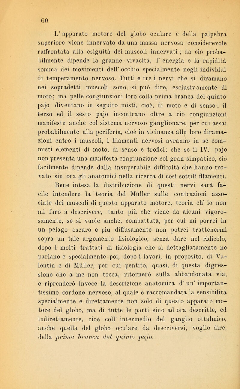 L' apparato motore del globo oculare e della palpebra superiore viene innervato da una massa nervosa considerevole raffrontata alla esiguità dei muscoli innervati ; da ciò proba- bilmente dipende la grande vivacità, 1' energìa e la rapidità somma dei movimenti dell' occhio specialmente negli individui di temperamento nervoso. Tutti e tre i nervi che si diramano nei sopradetti muscoli sono, si può dire, esclusivamente di moto; ma pelle congiunzioni loro colla prima branca del quinto pajo diventano in seguito misti, cioè, di moto e di senso ; il terzo ed il sesto pajo incontrano oltre a ciò congiunzioni manifeste anche col sistema nervoso ganglionare, per cui assai probabilmente alla periferìa, cioè in vicinanza alle loro dirama- zioni entro i muscoli, i filamenti nervosi avranno in se com- misti elementi di moto, di senso e trofici: che se il IV. pajo non presenta una manifesta congiunzione col gran simpatico, ciò facilmente dipende dalla insuperabile difficoltà che hanno tro- vato sin ora gli anatomici nella ricerca di così sottili filamenti. Bene intesa la distribuzione di questi nervi sarà fa- cile intendere la teoria del Miìller sulle contrazioni asso- ciate dei muscoli di questo apparato motore, teoria eh1 io non mi farò a descrivere, tanto più che viene da alcuni vigoro- samente, se si vuole anche, combattuta, per cui mi porrei in un pelago oscuro e più diffusamente non potrei trattenermi sopra un tale argomento fisiologico, senza dare nel ridicolo, dopo i molti trattati di fisiologìa che sì dettagliatamente ne parlano e specialmente poi, dopo i lavori, in proposito, di Va- lentin e di Mùller, per cui pentito, quasi, di questa digres- sione che a me non tocca, ritornerò sulla abbandonata via, e riprenderò invece la descrizione anatomica d' un' importan- tissimo cordone nervoso, al quale è raccomandata la sensibilità specialmente e direttamente non solo di questo apparato mo- tore del globo, ma di tutte le parti sino ad ora descritte, ed indirettamente, cioè coli' intermedio del ganglio ottalmico, anche quella del globo oculare da descriversi, voglio dire, della prima branca del quinto pajo.