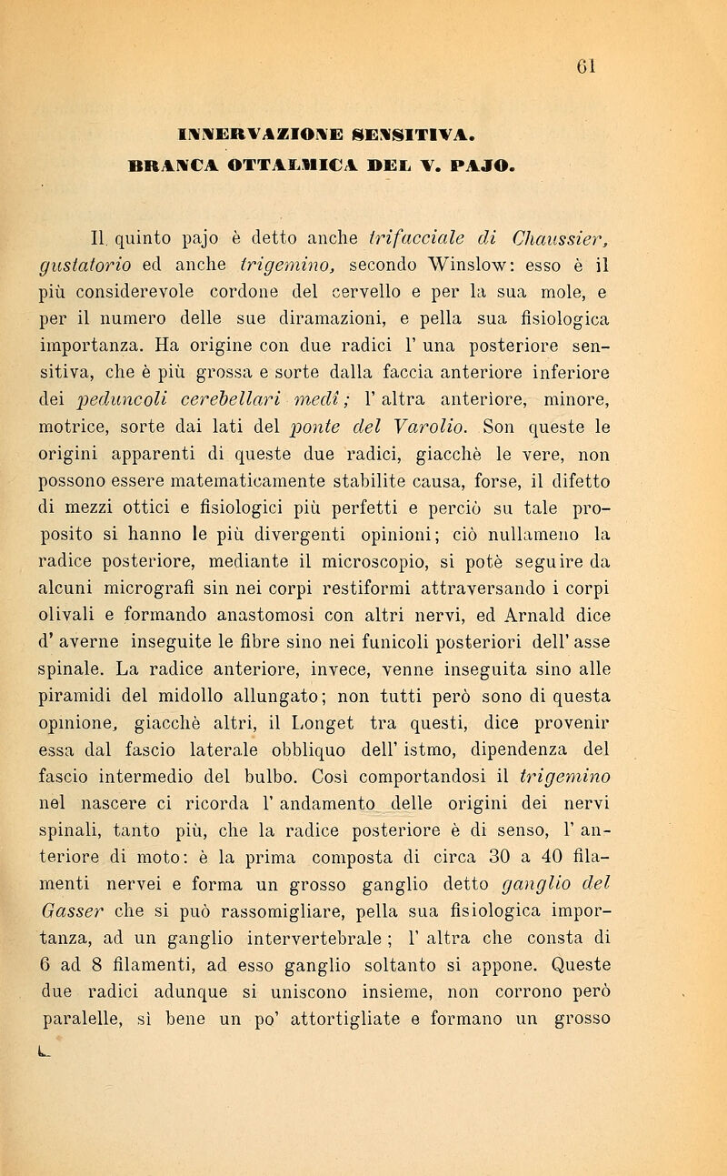 GÌ INNERVAZIONE SENSITIVA. BRANCA OTTAI..11 ICA DEI, V. PAJO. II. quinto pajo è detto anche {rifacciale di Chaussier, gustatorio ed anche trigemino, secondo Winslow: esso è il più considerevole cordone del cervello e per la sua mole, e per il numero delle sue diramazioni, e pella sua fisiologica importanza. Ha origine con due radici 1' una posteriore sen- sitiva, che è più grossa e sorte dalla faccia anteriore inferiore dei peduncoli cerebellari medi ; V altra anteriore, minore, motrice, sorte dai lati del ponte del Varolio. Son queste le origini apparenti di queste due radici, giacché le vere, non possono essere matematicamente stabilite causa, forse, il difetto di mezzi ottici e fisiologici più perfetti e perciò su tale pro- posito si hanno le più divergenti opinioni; ciò nullameno la radice posteriore, mediante il microscopio, si potè seguire da alcuni micrografì sin nei corpi restiformi attraversando i corpi olivali e formando anastomosi con altri nervi, ed Arnald dice d' averne inseguite le fibre sino nei funicoli posteriori dell' asse spinale. La radice anteriore, invece, venne inseguita sino alle piramidi del midollo allungato ; non tutti però sono di questa opinione, giacché altri, il Longet tra questi, dice provenir essa dal fascio laterale obbliquo dell' istmo, dipendenza del fascio intermedio del bulbo. Così comportandosi il trigemino nel nascere ci ricorda 1' andamento delle origini dei nervi spinali, tanto più, che la radice posteriore è di senso, 1' an- teriore di moto: è la prima composta di circa 30 a 40 fila- menti nervei e forma un grosso ganglio detto ganglio del Gasser che si può rassomigliare, pella sua fisiologica impor- tanza, ad un ganglio intervertebrale ; 1' altra che consta di 6 ad 8 filamenti, ad esso ganglio soltanto si appone. Queste due radici adunque si uniscono insieme, non corrono però paralelle, sì bene un po' attortigliate e formano un grosso