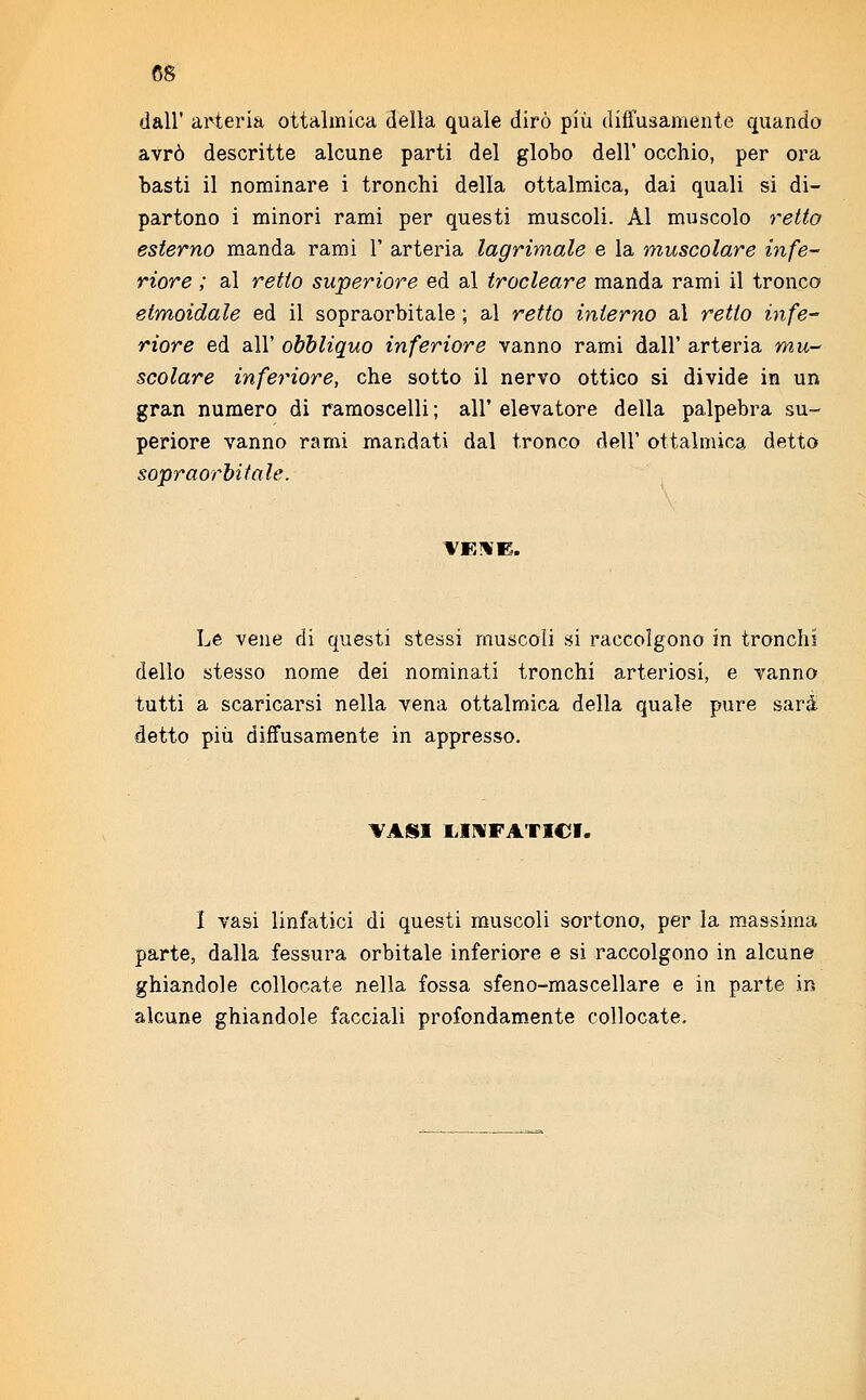 dall' arteria ottalmica della quale dirò più diffusamente quando avrò descritte alcune parti del globo dell' occhio, per ora basti il nominare i tronchi della ottalmica, dai quali si di- partono i minori rami per questi muscoli. Al muscolo retto esterno manda rami 1' arteria lagrimale e la muscolare infe- riore ; al retto superiore ed al trocleare manda rami il tronco etmoidale ed il sopraorbitale ; al retto interno al retto infe- riore ed all' obbliquo inferiore vanno rami dall' arteria mu- scolare inferiore, che sotto il nervo ottico si divide in un gran numero di ramoscelli ; all' elevatore della palpebra su- periore vanno rami mandati dal tronco dell' ottalmica detto sopraorbitale. VENE. Le vene di questi stessi muscoli si raccolgono in tronchi dello stesso nome dei nominati tronchi arteriosi, e vanno tutti a scaricarsi nella vena ottalmica della quale pure sarà detto più diffusamente in appresso. VASI LINFATICI. I vasi linfatici di questi muscoli sortono, per la massima parte, dalla fessura orbitale inferiore e si raccolgono in alcune ghiandole collocate nella fossa sfeno-mascellare e in parte in alcune ghiandole facciali profondamente collocate.