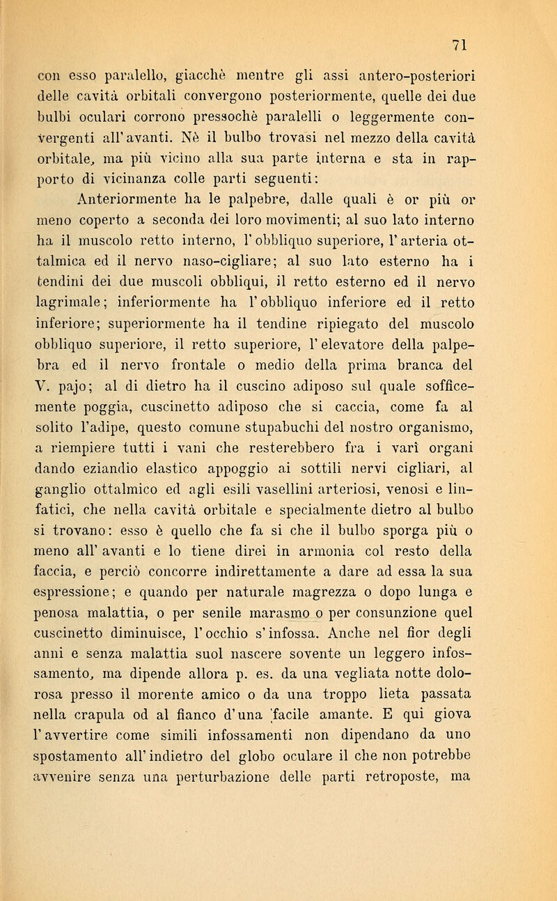 con esso paralello, giacché mentre gli assi antero-posteriori delle cavità orbitali convergono posteriormente, quelle dei due bulbi oculari corrono pressoché paralelli o leggermente con- vergenti all' avanti. Nò il bulbo trovasi nel mezzo della cavità orbitale, ma più vicino alla sua parte interna e sta in rap- porto di vicinanza colle parti seguenti: Anteriormente ha le palpebre, dalle quali è or più or meno coperto a seconda dei loro movimenti; al suo lato interno ha il muscolo retto interno, l'obbliquo superiore, l'arteria ot- talmica ed il nervo naso-cigliare; al suo lato esterno ha i tendini dei due muscoli obbliqui, il retto esterno ed il nervo lagrimale; inferiormente ha l'obbliquo inferiore ed il retto inferiore; superiormente ha il tendine ripiegato del muscolo obbliquo superiore, il retto superiore, 1' elevatore della palpe- bra ed il nervo frontale o medio della prima branca dei V. pajo; al di dietro ha il cuscino adiposo sul quale soffice- mente poggia, cuscinetto adiposo che si caccia, come fa al solito l'adipe, questo comune stupabuchi del nostro organismo, a riempiere tutti i vani che resterebbero fra i vari organi dando eziandio elastico appoggio ai sottili nervi cigliari, al ganglio ottalmico ed agli esili vasellini arteriosi, venosi e lin- fatici, che nella cavità orbitale e specialmente dietro al bulbo si trovano: esso è quello che fa si che il bulbo sporga più o meno all' avanti e lo tiene direi in armonia col resto della faccia, e perciò concorre indirettamente a dare ad essa la sua espressione; e quando per naturale magrezza o dopo lunga e penosa malattia, o per senile marasmo o per consunzione quel cuscinetto diminuisce, l'occhio s'infossa. Anche nel fior degli anni e senza malattia suol nascere sovente un leggero infos- samento, ma dipende allora p. es. da una vegliata notte dolo- rosa presso il morente amico o da una troppo lieta passata nella crapula od al fianco d'una 'facile amante. E qui giova l'avvertire come simili infossamenti non dipendano da uno spostamento all' indietro del globo oculare il che non potrebbe avvenire senza una perturbazione delle parti retroposte, ma