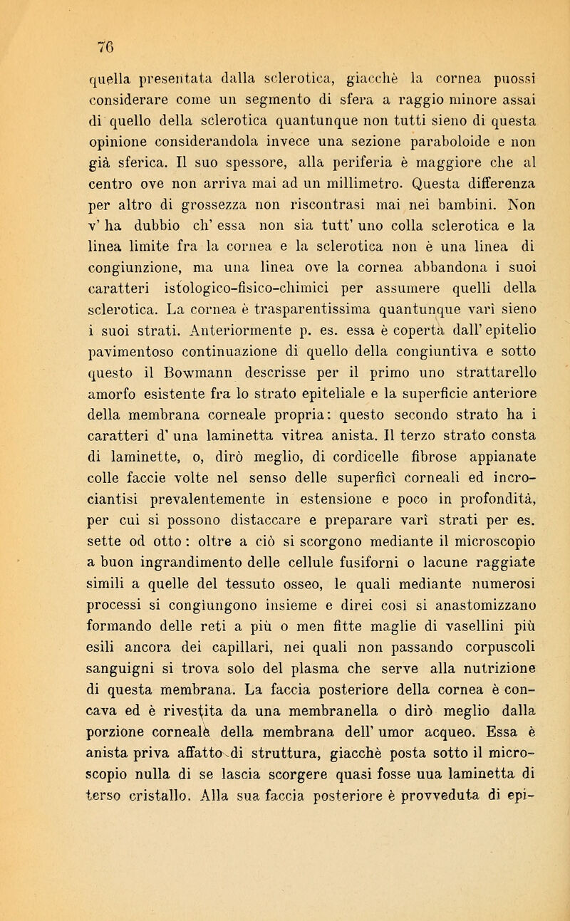 quella presentata dalla sclerotica, giacché la cornea puossi considerare come un segmento di sfera a raggio minore assai di quello della sclerotica quantunque non tutti sieno di questa opinione considerandola invece una sezione paraboloide e non già sferica. Il suo spessore, alla periferia è maggiore che al centro ove non arriva mai ad un millimetro. Questa differenza per altro di grossezza non riscontrasi mai nei bambini. Non v' ha dubbio eh' essa non sia tutt' uno colla sclerotica e la linea limite fra la cornea e la sclerotica non è una linea di congiunzione, ma una linea ove la cornea abbandona i suoi caratteri istologico-fisico-chimici per assumere quelli della sclerotica. La cornea è trasparentissima quantunque vari sieno i suoi strati. Anteriormente p. es. essa è coperta dall' epitelio pavimentoso continuazione di quello della congiuntiva e sotto questo il Bowmann descrisse per il primo uno strattarello amorfo esistente fra lo strato epiteliale e la superficie anteriore della membrana corneale propria: questo secondo strato ha i caratteri d' una laminetta vitrea anista. Il terzo strato consta di laminette, o, dirò meglio, di cordicelle fibrose appianate colle faccie volte nel senso delle superficì corneali ed incro- ciantisi prevalentemente in estensione e poco in profondità, per cui si possono distaccare e preparare vari strati per es. sette od otto : oltre a ciò si scorgono mediante il microscopio a buon ingrandimento delle cellule fusiforni o lacune raggiate simili a quelle del tessuto osseo, le quali mediante numerosi processi si congìungono insieme e direi così si anastomizzano formando delle reti a più o men fitte maglie di vasellini più esili ancora dei capillari, nei quali non passando corpuscoli sanguigni si trova solo del plasma che serve alla nutrizione di questa membrana. La faccia posteriore della cornea è con- cava ed è rivestita da una membranella o dirò meglio dalla porzione corneale della membrana dell' umor acqueo. Essa è anista priva affattovdi struttura, giacché posta sotto il micro- scopio nulla di se lascia scorgere quasi fosse uua laminetta di terso cristallo. Alla sua faccia posteriore è provveduta di epi-