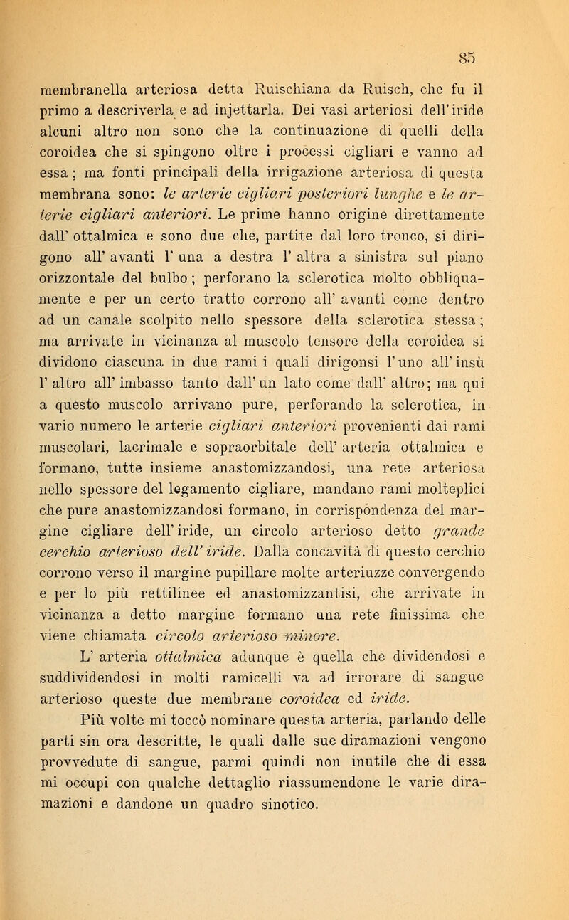 membranella arteriosa detta Ruischiana da Riiisch, che fu il primo a descriverla e ad injettarla. Dei vasi arteriosi dell'iride alcuni altro non sono che la continuazione di quelli della coroidea che si spingono oltre i processi cigliari e vanno ad essa ; ma fonti principali della irrigazione arteriosa di questa membrana sono: le arterie cigliari posteriori lunghe e le ar- terie cigliari anteriori. Le prime hanno origine direttamente dall' ottalmica e sono due che, partite dal loro tronco, si diri- gono all' avanti V una a destra 1' altra a sinistra sul piano orizzontale del bulbo ; perforano la sclerotica molto obbliqua- mente e per un certo tratto corrono all' avanti come dentro ad un canale scolpito nello spessore della sclerotica stessa ; ma arrivate in vicinanza al muscolo tensore della coroidea si dividono ciascuna in due rami i quali dirigonsi l'uno all' insù 1' altro all' imbasso tanto dall'un lato come dall' altro; ma qui a questo muscolo arrivano pure, perforando la sclerotica, in vario numero le arterie cigliari anteriori provenienti dai rami muscolari, lacrimale e sopraorbitale dell' arteria ottalmica e formano, tutte insieme anastomizzandosi, una rete arteriosa nello spessore del legamento cigliare, mandano rami molteplici che pure anastomizzandosi formano, in corrispondenza del mar- gine cigliare dell' iride, un circolo arterioso detto grande cerchio arterioso dell'iride. Dalla concavità di questo cerchio corrono verso il margine pupillare molte arteriuzze convergendo e per lo più rettilinee ed anastomizzantisi, che arrivate in vicinanza a detto margine formano una rete finissima che viene chiamata circolo arterioso minore. L' arteria ottalmica adunque è quella che dividendosi e suddividendosi in molti ramicelli va ad irrorare di sangue arterioso queste due membrane coroidea ed iride. Più volte mi toccò nominare questa arteria, parlando delle parti sin ora descritte, le quali dalle sue diramazioni vengono provvedute di sangue, parmi quindi non inutile che di essa mi occupi con qualche dettaglio riassumendone le varie dira- mazioni e dandone un quadro sinotico.