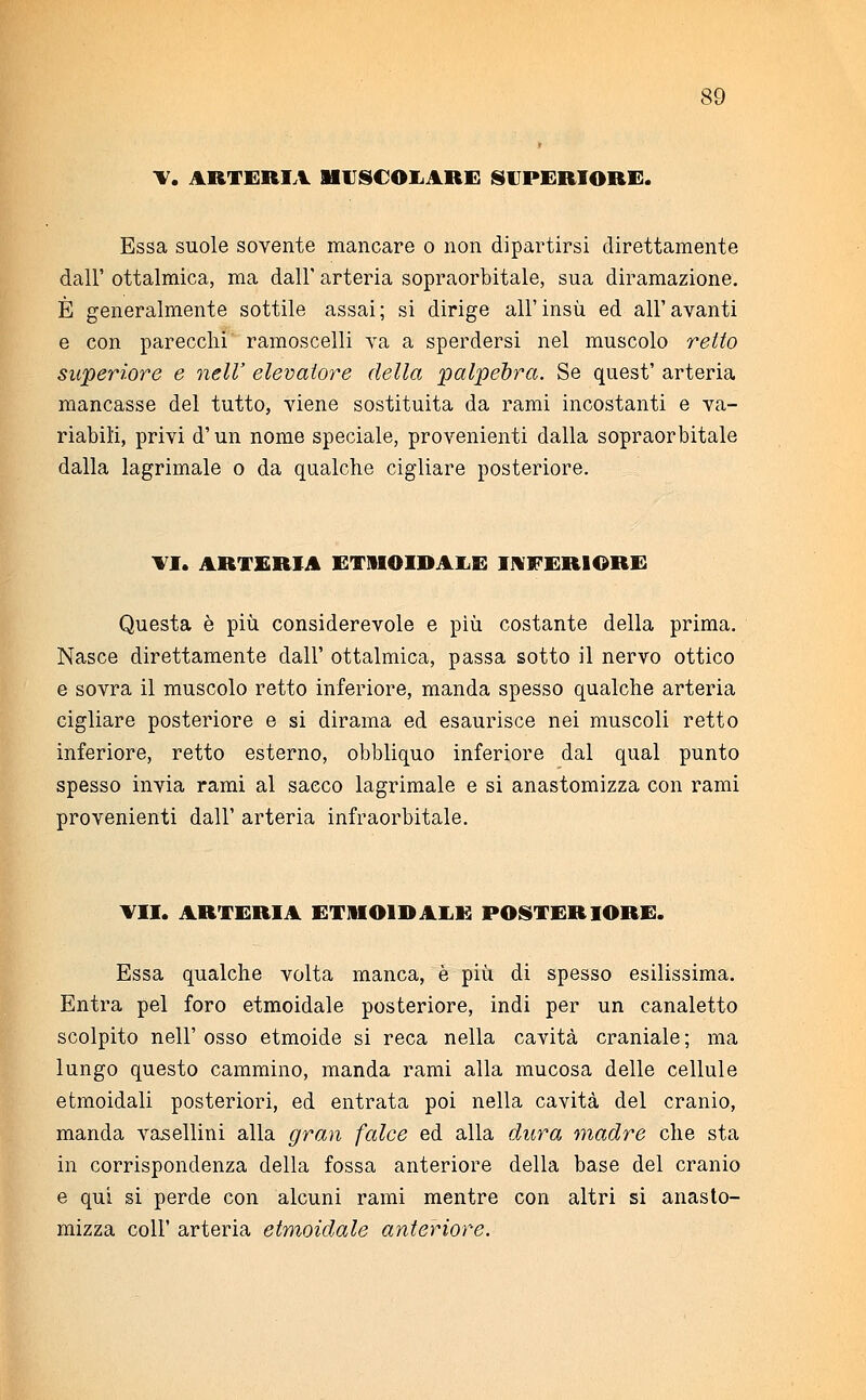 V. ARTERIA MUSCOLARE SUPERIORE. Essa suole sovente mancare o non dipartirsi direttamente dall' ottalmica, ma dall' arteria sopraorbitale, sua diramazione. È generalmente sottile assai; si dirige all'insù ed all'avanti e con parecchi ramoscelli va a sperdersi nel muscolo retto superiore e nell' elevatore della palpebra. Se quest' arteria mancasse del tutto, viene sostituita da rami incostanti e va- riabili, privi d'un nome speciale, provenienti dalla sopraorbitale dalla lagrimale o da qualche cigliare posteriore. TI. ARTERIA ETMOIDALE INFERIORE Questa è più considerevole e più costante della prima. Nasce direttamente dall' ottalmica, passa sotto il nervo ottico e sovra il muscolo retto inferiore, manda spesso qualche arteria cigliare posteriore e si dirama ed esaurisce nei muscoli retto inferiore, retto esterno, obbliquo inferiore dal qual punto spesso invia rami al sacco lagrimale e si anastomizza con rami provenienti dall' arteria infraorbitale. VII. ARTERIA ETMOIDALE POSTERIORE. Essa qualche volta manca, è più di spesso esilissima. Entra pel foro etmoidale posteriore, indi per un canaletto scolpito nell' osso etmoide si reca nella cavità craniale ; ma lungo questo cammino, manda rami alla mucosa delle cellule etmoidali posteriori, ed entrata poi nella cavità del cranio, manda vasellini alla gran falce ed alla dura madre che sta in corrispondenza della fossa anteriore della base del cranio e qui si perde con alcuni rami mentre con altri si anasto- mizza coli' arteria etmoidale anteriore.