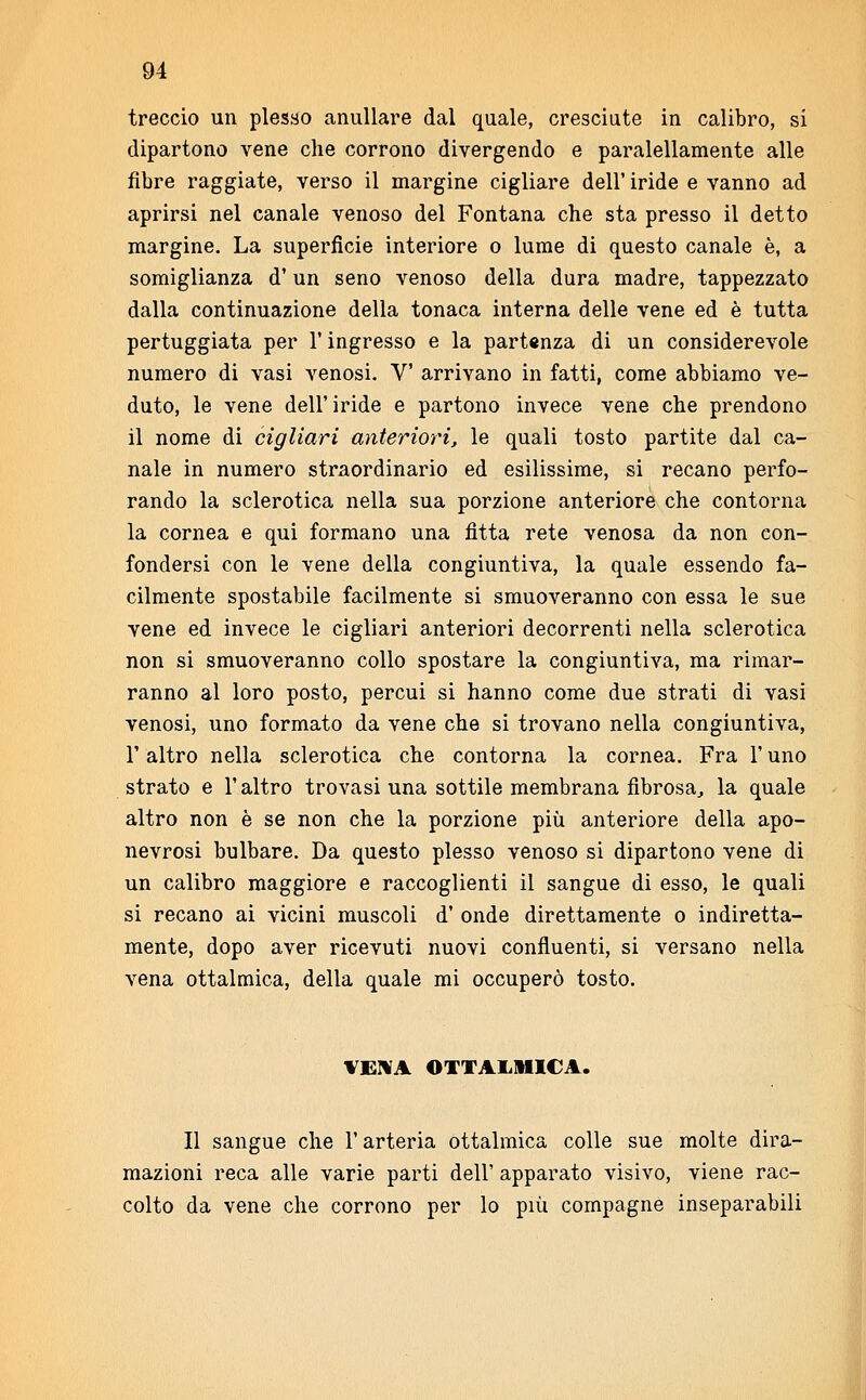 treccio un plesso anullare dal quale, cresciute in calibro, si dipartono vene che corrono divergendo e paralellamente alle fibre raggiate, verso il margine cigliare dell' iride e vanno ad aprirsi nel canale venoso del Fontana che sta presso il detto margine. La superficie interiore o lume di questo canale è, a somiglianza d'un seno venoso della dura madre, tappezzato dalla continuazione della tonaca interna delle vene ed è tutta pertuggiata per l'ingresso e la partenza di un considerevole numero di vasi venosi. V arrivano in fatti, come abbiamo ve- duto, le vene dell' iride e partono invece vene che prendono il nome di cigliavi anteriori, le quali tosto partite dal ca- nale in numero straordinario ed esilissime, si recano perfo- rando la sclerotica nella sua porzione anteriore che contorna la cornea e qui formano una fitta rete venosa da non con- fondersi con le vene della congiuntiva, la quale essendo fa- cilmente spostabile facilmente si smuoveranno con essa le sue vene ed invece le cigliari anteriori decorrenti nella sclerotica non si smuoveranno collo spostare la congiuntiva, ma rimar- ranno al loro posto, percui si hanno come due strati di vasi venosi, uno formato da vene che si trovano nella congiuntiva, F altro nella sclerotica che contorna la cornea. Fra l'uno strato e l'altro trovasi una sottile membrana fibrosa, la quale altro non è se non che la porzione più anteriore della apo- nevrosi bulbare. Da questo plesso venoso si dipartono vene di un calibro maggiore e raccoglienti il sangue di esso, le quali si recano ai vicini muscoli d' onde direttamente o indiretta- mente, dopo aver ricevuti nuovi confluenti, si versano nella vena ottalmica, della quale mi occuperò tosto. VENA OTTALMICA. Il sangue che l'arteria ottalmica colle sue molte dira- mazioni reca alle varie parti dell' apparato visivo, viene rac- colto da vene che corrono per lo più compagne inseparabili