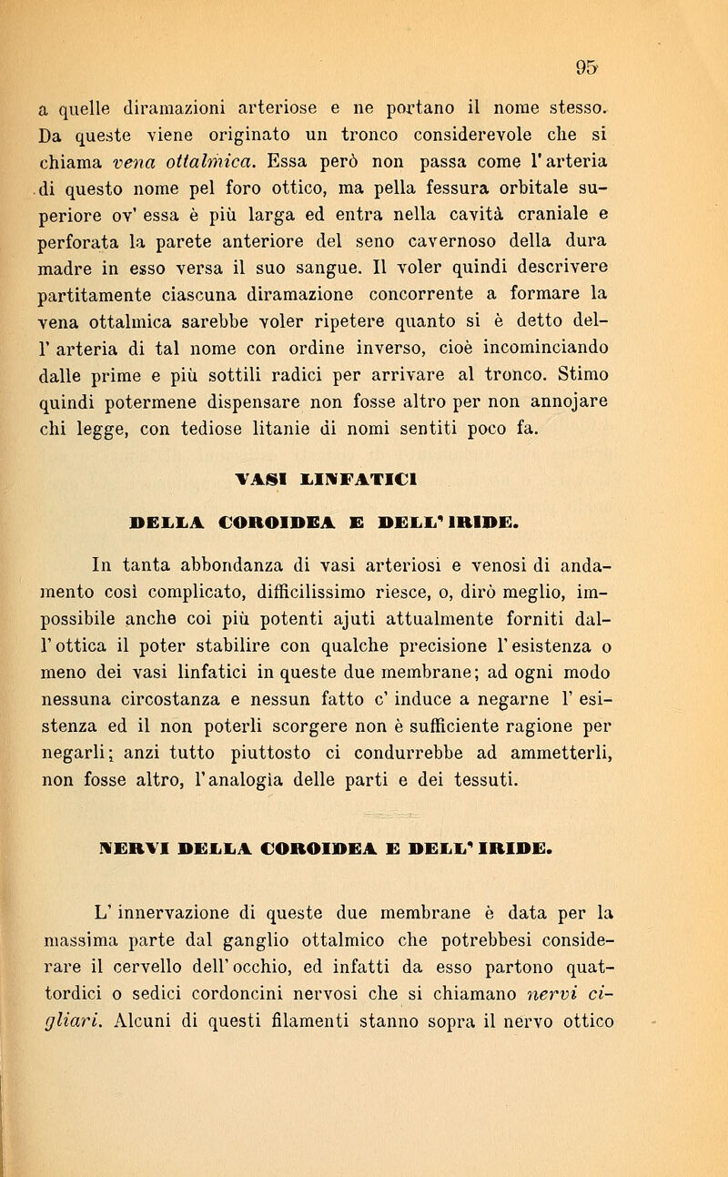 a quelle diramazioni arteriose e ne portano il nome stesso. Da queste viene originato un tronco considerevole che si chiama vena ottalmica. Essa però non passa come l'arteria di questo nome pel foro ottico, ma pella fessura orbitale su- periore ov' essa è più larga ed entra nella cavità craniale e perforata la parete anteriore del seno cavernoso della dura madre in esso versa il suo sangue. Il voler quindi descrivere partitamente ciascuna diramazione concorrente a formare la vena ottalmica sarebbe voler ripetere quanto si è detto del- l' arteria di tal nome con ordine inverso, cioè incominciando dalle prime e più sottili radici per arrivare al tronco. Stimo quindi potermene dispensare non fosse altro per non annojare chi legge, con tediose litanie di nomi sentiti poco fa. VASI LINFATICI DELIA COROIDEA E DELL'IRIDE. In tanta abbondanza di vasi arteriosi e venosi di anda- mento così complicato, difficilissimo riesce, o, dirò meglio, im- possibile anche coi più potenti ajuti attualmente forniti dal- l'ottica il poter stabilire con qualche precisione l'esistenza o meno dei vasi linfatici in queste due membrane; ad ogni modo nessuna circostanza e nessun fatto e' induce a negarne 1' esi- stenza ed il non poterli scorgere non è sufficiente ragione per negarli; anzi tutto piuttosto ci condurrebbe ad ammetterli, non fosse altro, l'analogìa delle parti e dei tessuti. NERVI DELLA COROIDEA E DELL' IRIDE. L'innervazione di queste due membrane è data per la massima parte dal ganglio ottalmico che potrebbesi conside- rare il cervello dell'occhio, ed infatti da esso partono quat- tordici o sedici cordoncini nervosi che si chiamano nervi ci- gliavi. Alcuni di questi filamenti stanno sopra il nervo ottico