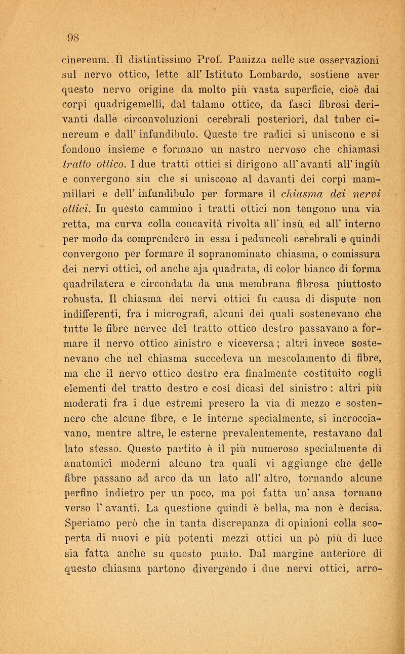 cinereum. Il distintissimo Prof. Panizza nelle sue osservazioni sul nervo ottico, lette all' Istituto Lombardo, sostiene aver questo nervo origine da molto più vasta superfìcie, cioè dai corpi quadrigemelli, dal talamo ottico, da fasci fibrosi deri- vanti dalle circonvoluzioni cerebrali posteriori, dal tuber ci- nereum e dall' infundibulo. Queste tre radici si uniscono e si fondono insieme e formano un nastro nervoso che chiamasi tratto ottico. I due tratti ottici si dirigono all' avanti all' ingiù e convergono sin che si uniscono al davanti dei corpi mam- millari e dell' infundibulo per formare il chiasma dei nervi ottici. In questo cammino i tratti ottici non tengono una via retta, ma curva colla concavità rivolta all' insù ed all' interno per modo da comprendere in essa i peduncoli cerebrali e quindi convergono per formare il sopranominato chiasma, o comissura dei nervi ottici, od anche aja quadrata, di color bianco di forma quadrilatera e circondata da una membrana fibrosa piuttosto robusta. Il chiasma dei nervi ottici fu causa di dispute non indifferenti, fra i micrografia alcuni dei quali sostenevano che tutte le fibre nervee del tratto ottico destro passavano a for- mare il nervo ottico sinistro e viceversa ; altri invece soste- nevano che nel chiasma succedeva un mescolamento di fibre, ma che il nervo ottico destro era finalmente costituito cogli elementi del tratto destro e così dicasi del sinistro : altri più moderati fra i due estremi presero la via di mezzo e sosten- nero che alcune fibre, e le interne specialmente, si incroccia- vano, mentre altre, le esterne prevalentemente, restavano dal lato stesso. Questo partito è il più numeroso specialmente di anatomici moderni alcuno tra quali vi aggiunge che delle fibre passano ad arco da un lato all' altro, tornando alcune perfino indietro per un poco, ma poi fatta un' ansa tornano verso 1' avanti. La questione quindi è bella, ma non è decisa. Speriamo però che in tanta discrepanza di opinioni colla sco- perta di nuovi e più potenti mezzi ottici un pò più di luce sia fatta anche su questo punto. Dal margine anteriore di questo chiasma partono divergendo i due nervi ottici, arro-