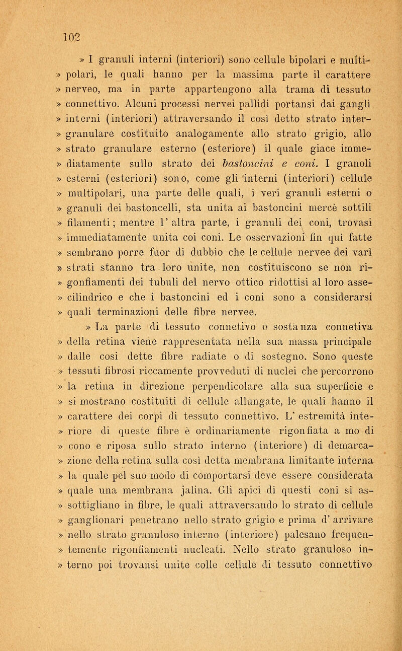 » I granuli interni (interiori) sono cellule bipolari e multi- » polari, le quali hanno per la massima parte il carattere » nerveo, ma in parte appartengono alla trama di tessuto » connettivo. Alcuni processi nervei pallidi portatisi dai gangli » interni (interiori) attraversando il così detto strato inter- » granulare costituito analogamente allo strato grigio, allo » strato granulare esterno (esteriore) il quale giace imme- » diatamente sullo strato dei bastoncini e coni. I granoli » esterni (esteriori) sono, come gli interni (interiori) cellule » multipolari, una parte delle quali, i veri granuli esterni o » granuli dei bastoncelli, sta unita ai bastoncini mercè sottili » filamenti; mentre l'altra parte, i granuli dei coni, trovasi » immediatamente unita coi coni. Le osservazioni fin qui fatte » sembrano porre fuor di dubbio che le cellule nervee dei vari » strati stanno tra loro unite, non costituiscono se non ri- » gonfiamenti dei tubuli del nervo ottico ridottisi al loro asse- » cilindrico e che i bastoncini ed i coni sono a considerarsi » quali terminazioni delle fibre nervee. » La parte di tessuto connetivo o sostanza connetiva » della retina viene rappresentata nella sua massa principale » dalle cosi dette fibre radiate o di sostegno. Sono queste » tessuti fibrosi riccamente provveduti di nuclei che percorrono » la retina in direzione perpendicolare alla sua superfìcie e » si mostrano costituiti di cellule allungate, le quali hanno il » carattere dei corpi di tessuto connettivo. L' estremità inte- » riore di queste fibre è ordinariamente rigonfiata a mo di » cono e riposa sullo strato interno (interiore) di demarca- » zione della retina sulla cosi detta membrana limitante interna » la quale pel suo modo di comportarsi deve essere considerata » quale una membrana jalina. Gli apici di questi coni si as- » sottigliano in fibre, le quali attraversando lo strato di cellule » ganglionari penetrano nello strato grigio e prima d' arrivare » nello strato granuloso interno (interiore) palesano frequen- » temente rigonfiamenti nucleati. Nello strato granuloso in- » terno poi trovansi unite colle cellule di tessuto connettivo