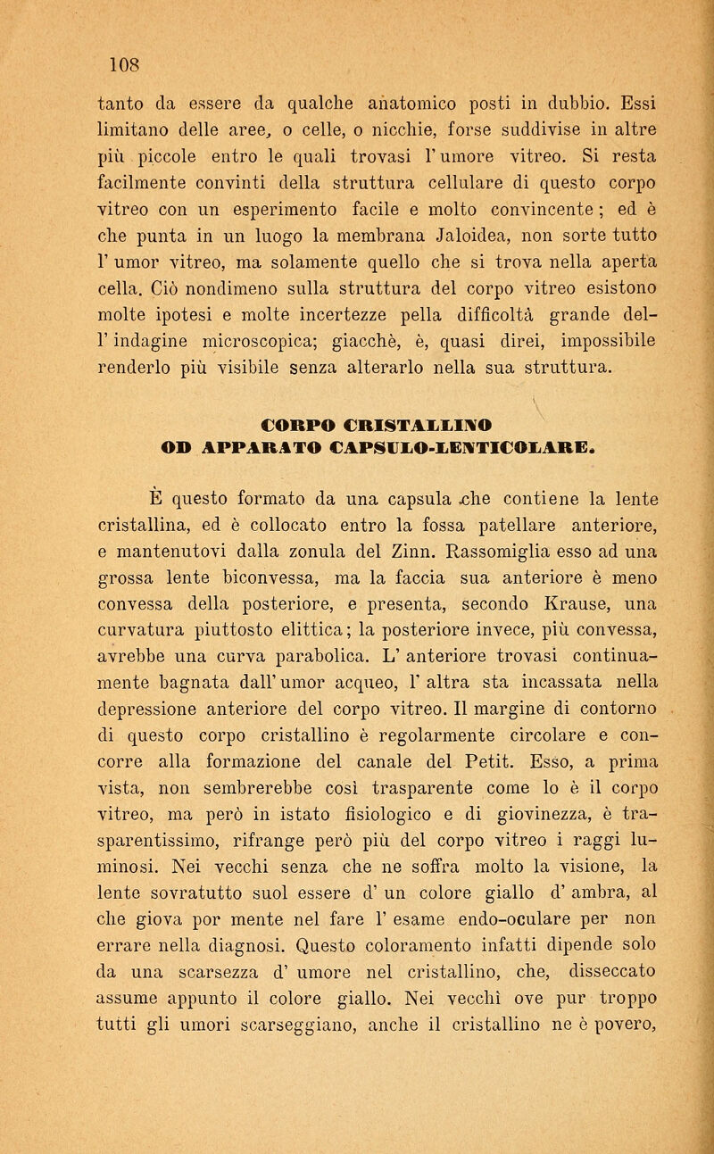 tanto da essere da qualche anatomico posti in dubbio. Essi limitano delle aree, o celle, o nicchie, forse suddivise in altre più piccole entro le quali trovasi l'umore vitreo. Si resta facilmente convinti della struttura cellulare di questo corpo vitreo con un esperimento facile e molto convincente ; ed è che punta in un luogo la membrana Jaloidea, non sorte tutto 1' umor vitreo, ma solamente quello che si trova nella aperta cella. Ciò nondimeno sulla struttura del corpo vitreo esistono molte ipotesi e molte incertezze pella difficoltà grande del- l' indagine microscopica; giacché, è, quasi direi, impossibile renderlo più visibile senza alterarlo nella sua struttura. CORPO CRISTALLINO OD APPARATO CAPSUJLO-IiEIYTICOliARE. È questo formato da una capsula .che contiene la lente cristallina, ed è collocato entro la fossa patellare anteriore, e mantenutovi dalla zonula del Zinn. Rassomiglia esso ad una grossa lente biconvessa, ma la faccia sua anteriore è meno convessa della posteriore, e presenta, secondo Krause, una curvatura piuttosto elittica ; la posteriore invece, più convessa, avrebbe una curva parabolica. L' anteriore trovasi continua- mente bagnata dall' umor acqueo, 1' altra sta incassata nella depressione anteriore del corpo vitreo. Il margine di contorno di questo corpo cristallino è regolarmente circolare e con- corre alla formazione del canale del Petit. Esso, a prima vista, non sembrerebbe così trasparente come lo è il corpo vitreo, ma però in istato fisiologico e di giovinezza, è tra- sparentissimo, rifrange però più del corpo vitreo i raggi lu- minosi. Nei vecchi senza che ne soffra molto la visione, la lente sovratutto suol essere d' un colore giallo d' ambra, al che giova por mente nel fare 1' esame endo-oculare per non errare nella diagnosi. Questo coloramento infatti dipende solo da una scarsezza d' umore nel cristallino, che, disseccato assume appunto il colore giallo. Nei vecchi ove pur troppo tutti gli umori scarseggiano, anche il cristallino ne è povero,