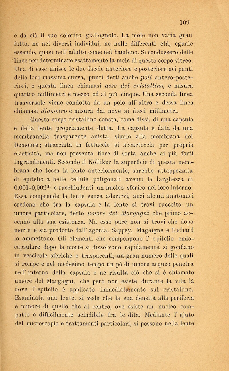 e da ciò il suo colorito giallognolo. La mole non varia gran fatto, né nei diversi individui, né nelle differenti età, eguale essendo, quasi nell' adulto come nel bambino. Si condussero delle linee per determinare esattamente la mole di questo corpo vitreo. Una di esse unisce le due -faccie anteriore e posteriore nei punti della loro massima curva, punti detti anche pòli antero-poste- riori, e questa linea chiamasi asse del cristallino, e misura quattro millimetri e mezzo od al più cinque. Una seconda linea trasversale viene condotta da un polo all' altro e dessa linea chiamasi diametro e misura dai nove ai dieci millimetri. Questo corpo cristallino consta, come dissi, di una capsula e della lente propriamente detta. La capsula è data da una membranella trasparente anista, simile alla membrana del Demours ; stracciata in fettuccie si accartoccia per propria elasticità, ma non presenta fibre di sorta anche ai più forti ingrandimenti. Secondo il Kòlliker la superficie eli questa mem- brana che tocca la lente anteriormente, sarebbe attappezzata di epitelio a belle cellule poligonali aventi la larghezza di 0,001-0,002m e racchiudenti un nucleo sferico nel loro interno. Essa comprende la lente senza aderirvi, anzi alcuni anatomici credono che tra la capsula e la lente si trovi raccolto un umore particolare, detto umore del Morgagni che primo ac- cennò alla sua esistenza. Ma esso pare non si trovi che dopo morte e sia prodotto dall' agonia. Sappey, Magaigne e Richard lo ammettono. Gli elementi che compongono 1' epitelio enclo- capsulare dopo la morte si dissolvono rapidamente, si gonfiano in vescicole sferiche e trasparenti, un gran numero delle quali si rompe e nel medesimo tempo un pò di umore acqueo penetra nell' interno della capsula e ne risulta ciò che si è chiamato umore del Margagni, che però non esiste durante la vita là dove 1' epitelio è applicato immediatamente sul cristallino. Esaminata una lente, si vede che la sua densità alla periferia è minore di quello che al centro, ove esiste un nucleo com- patto e difficilmente scindibile fra le dita. Mediante 1' ajuto del microscopio e trattamenti particolari, si possono nella lente