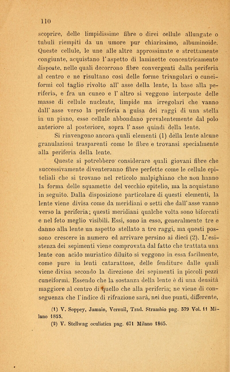 scoprire, delle limpidissime fibre o direi oellule allungate o tubuli riempiti da un umore pur chiarissimo, albuminoide. Queste cellule, le une alle altre approssimate e strettamente congiunte, acquistano l'aspetto di laminette concentricamente disposte, nelle quali decorrono fibre convergenti dalla periferia al centro e ne risultano così delle forme triangolari o cunei- formi col taglio rivolto all' asse della lente, la base alla pe- riferia, e fra un cuneo e 1' altro si veggono interposte delle masse di cellule nucleate, limpide ma irregolari che vanno dall' asse verso la periferia a guisa dei raggi di una stella in un piano, esse cellule abbondano prevalentemente dal polo anteriore al posteriore, sopra 1' asse quindi della lente. Si rinvengono ancora quali elementi (1) della lente alcune granulazioni trasparenti come le fibre e trovansi specialmente alla periferia della lente. Queste si potrebbero' considerare quali giovani fibre che successivamente diventeranno fibre perfette come le cellule epi- teliali che si trovano nel reticolo malpighiano che non hanno la forma delle squamette del vecchio epitelio, ma la acquistano in seguito. Dalla disposizione particolare di questi elementi, la lente viene divisa come da meridiani o setti che dall' asse vanno verso la periferia ; questi meridiani qualche volta sono biforcati e nel feto meglio visibili. Essi, sono in esso, generalmente tre e danno alla lente un aspetto stellato a tre raggi, ma questi pos- sono crescere in numero ed arrivare persino ai dieci (2). L'esi- stenza dei sepimenti viene comprovata dal fatto che trattata una lente con acido muriatico diluito si veggono in essa facilmente, come pure in lenti catarattose, delle fenditure dalle quali viene divisa secondo la direzione dei sepimenti in piccoli pezzi cuneiformi. Essendo che la sostanza della lente è di una densità maggiore al centro di Quello che alla periferia; ne viene di con- seguenza che l'indice di rifrazione sarà, nei due punti, differente, fi) V. Soppey, Jamain, Vernuil, Trad. Strambio pag. 379 Voi. 11 Mi- lano 4855. (2) V. Stelhvag oculistica pag. 671 Milano 1865.