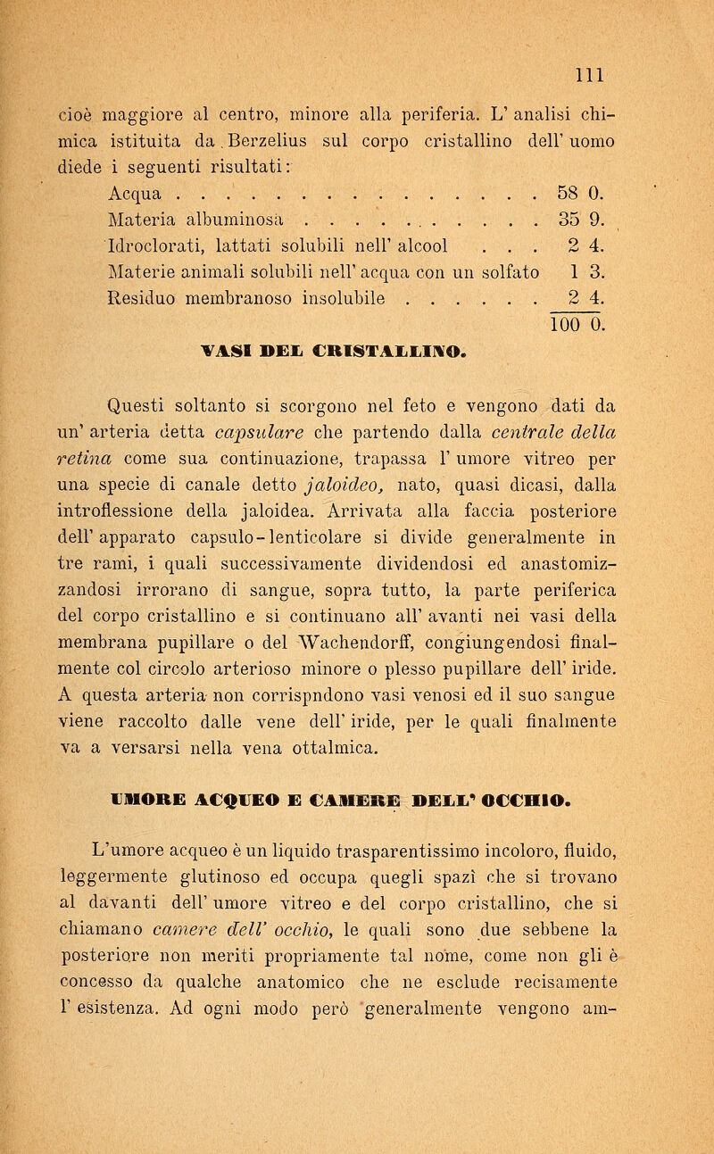 cioè maggiore al centro, minore alla periferia. L' analisi chi- mica istituita da. Berzelius sul corpo cristallino dell' uomo diede i seguenti risultati: Acqua 58 0. Materia albuminosa 35 9. Idrodorati, lattati solubili nell' alcool ... 2 4. Materie animali solubili nell' acqua con un solfato 1 3. Residuo membranoso insolubile 2 4. 100 0. VASI BEI, CRISTALLINO. Questi soltanto si scorgono nel feto e vengono dati da un' arteria detta capsulare che partendo dalla centrale della retina come sua continuazione, trapassa 1' umore vitreo per una specie di canale detto jaloideo, nato, quasi dicasi, dalla introflessione della jaloidea. Arrivata alla faccia posteriore dell'apparato capsulo-lenticolare si divide generalmente in tre rami, i quali successivamente dividendosi ed anastomiz- zandosi irrorano di sangue, sopra tutto, la parte periferica del corpo cristallino e si continuano all' avanti nei vasi della membrana pupillare o del 'Wachendorff, congiungendosi final- mente col circolo arterioso minore o plesso pupillare dell' iride. A questa arteria non corrispndono vasi venosi ed il suo sangue viene raccolto dalle vene dell' iride, per le quali finalmente va a versarsi nella vena ottalmica. «MORE ACQUEO E CAMERE DELL4 OCCHIO. L'umore acqueo è un liquido trasparentissimo incoloro, fluido, leggermente glutinoso ed occupa quegli spazi che si trovano al davanti dell' umore vitreo e del corpo cristallino, che si chiamano camere dell' occhio, le quali sono due sebbene la posteriore non meriti propriamente tal nome, come non gli è concesso da qualche anatomico che ne esclude recisamente 1- esistenza. Ad ogni modo però generalmente vengono ani-