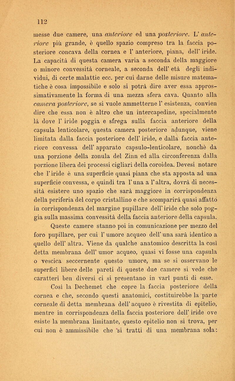 messe due camere, una anteriore ed una posteriore. L' ante- riore più grande, è quello spazio compreso tra la faccia po- steriore concava della cornea e 1' anteriore, piana, dell' iride. La capacità di questa camera varia a seconda della maggiore o minore convessità corneale, a seconda dell' età degli indi- vidui, di certe malattie ecc. per cui darne delle misure matema- tiche è cosa impossibile e solo si potrà dire aver essa appros- simativamente la forma di una mezza sfera cava. Quanto alla camera posteriore, se si vuole ammetterne V esistenza, convien dire che essa non è altro che un intercapedine, specialmente là dove 1' iride poggia e sfrega sulla faccia anteriore della capsula lenticolare, questa camera posteriore adunque, viene limitata dalla faccia posteriore dell' iride, e dalla faccia ante- riore convessa dell' apparato capsulo-lenticolare, nonché da una porzione della zonula del Zinn ed alla circonferenza dalla porzione libera dei processi cigliari della coroidea. Devesi notare che l'iride è una superficie quasi piana che sta apposta ad una superfìcie convessa, e quindi tra l'una a l'altra, dovrà di neces- sità esistere uno spazio che sarà maggiore in corrispondenza della periferia del corpo cristallino e che scomparirà quasi affatto in corrispondenza del margine pupillare dell' iride che solo pog- gia sulla massima convessità della faccia anteriore della capsula. Queste camere stanno poi in comunicazione per mezzo del foro pupillare, per cui 1' umore acqueo dell' una sarà identico a quello dell' altra. Viene da qualche anatomico descritta la così detta membrana dell' umor acqueo, quasi vi fosse una capsula o vescica seccernente questo umore, ma se si osservano le superficì libere delle pareti di queste due camere si vede che caratteri ben diversi ci si presentano in vari punti di esse. Così la Dechemet che copre la faccia posteriore della cornea e che, secondo questi anatomici, costituirebbe la parte corneale di detta membrana dell' acqueo è rivestita di epitelio, mentre in corrispondenza della faccia posteriore dell' iride ove esiste la membrana limitante, questo epitelio non si trova, per cui non è ammissibile che si tratti di una membrana sola: