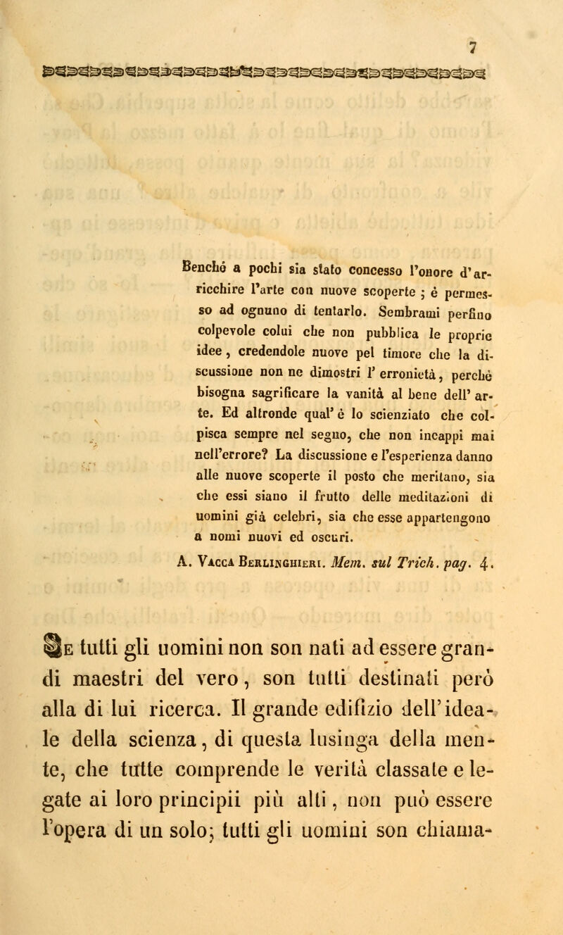 Benché a pochi sia stato concesso l'onore d'ar- ricchire l'arte con nuove scoperte ; è permes- so ad ognuno di tentarlo. Sembrami perfino colpevole colui che non pubblica le proprie idee, credendole nuove pel timore che la di- scussione non ne dimostri V erronietà, perché bisogna sagrificare la vanità al bene dell' ar- te. Ed altronde qual'é lo scienziato che col- pisca sempre nel segno, che non incappi mai nell'errore? La discussione e l'esperienza danno alle nuove scoperte il posto che meritano, sia che essi siano il frutto delle meditazioni di uomini già celebri, sia che esse appartengono a nomi nuovi ed oscuri. A. Vacca Berlinghieri. 3Iem. sul Trìch. pag. 4. He tutti gli uomini non son nati ad essere gran* di maestri del vero, son tutti destinati però alla di lui ricerca. Il grande edifizio dell'idea- le della scienza, di questa lusinga della men- te, che tutte comprende le verità classate e le- gate ai loro principii più alti, non può essere l'opera di un solo; tutti gli uomini son chiama-