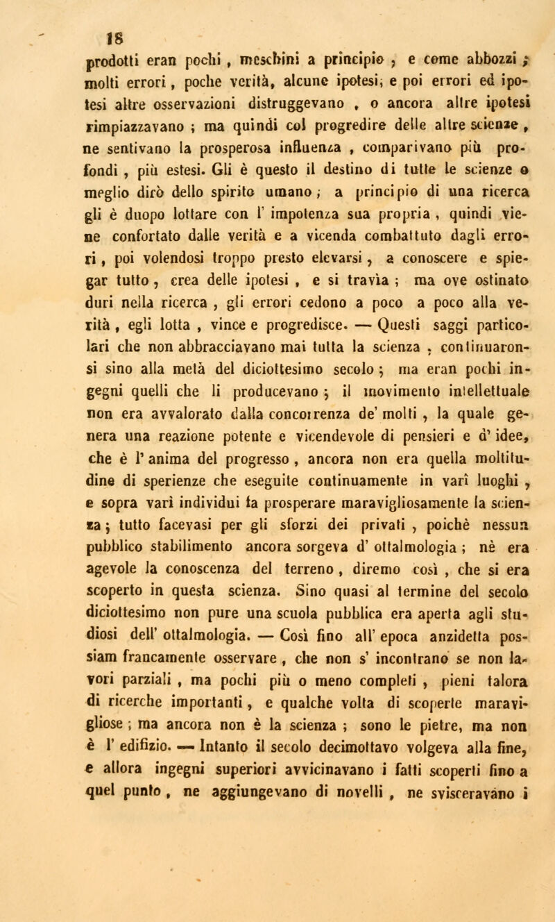 prodotti eran pochi , meschini a principio , e come abbozzi ; molti errori, poche verità, alcune ipotesi, e poi errori ed ipo- tesi altre osservazioni distruggevano t o ancora ailre ipotesi rimpiazzavano ; ma quindi col progredire delle altre scienze , ne sentivano la prosperosa influenza , comparivano più pro- fondi , più estesi. Gli è questo il destino di tutte le scienze o meglio dirò dello spirito umano, a principio di una ricerca gli è duopo lottare con 1' impotenza sua propria , quindi vie- ne confortato dalle verità e a vicenda combattuto dagli erro- ri , poi volendosi troppo presto elevarsi, a conoscere e spie- gar tutto, crea delle ipotesi , e si travia ; ma ove ostinato duri nella ricerca , gli errori cedono a poco a poco alla ve- rità , egli lotta , vince e progredisce. — Questi saggi partico- lari che non abbracciavano mai tutta la scienza . conlinuaron- si sino alla metà del diciottesimo secolo ; ma eran pochi in- gegni quelli che li producevano ; il movimento intellettuale non era avvalorato dalla concorrenza de'molti , la quale ge- nera una reazione potente e vicendevole di pensieri e d1 idee, che è P anima del progresso , ancora non era quella moltitu- dine di sperienze che eseguite continuamente in vari luoghi 7 e sopra vari individui la prosperare maravigliosamente la scien- za ; tutto faceyasi per gli sforzi dei privati , poiché nessun pubblico stabilimento ancora sorgeva d' ottalenologia ; né era agevole la conoscenza del terreno , diremo così , che si era scoperto in questa scienza. Sino quasi al termine del secolo diciottesimo non pure una scuola pubblica era aperta agli stu- diosi dell' ottalmologia. — Così fino all' epoca anzidetta pos- siam francamente osservare , che non s' incontrano se non la- vori parziali , ma pochi più o meno completi , pieni talora di ricerche importanti, e qualche volta di scoperte maravi- gliose ; ma ancora non è la scienza ; sono le pietre, ma non è 1' edifizio. — Intanto il secolo decimottavo volgeva alla fine, e allora ingegni superiori avvicinavano i fatti scoperti fino a quel punto , ne aggiungevano di novelli , ne svisceravano i