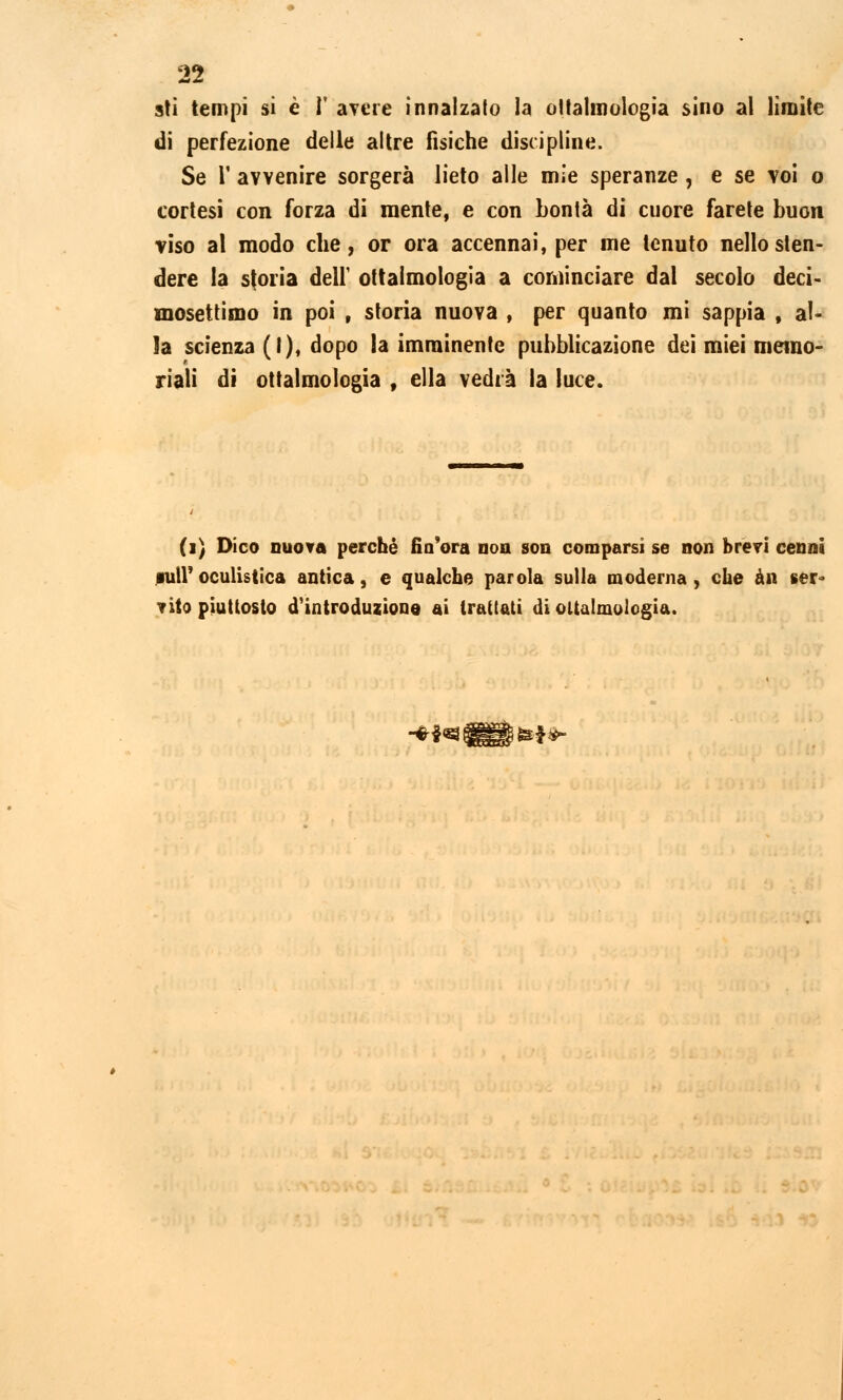sti tempi si è I avere innalzato la oftalmologia sino al limite di perfezione delle altre fisiche discipline. Se l' avvenire sorgerà lieto alle mie speranze , e se voi o cortesi con forza di mente, e con bontà di cuore farete buon viso al modo che, or ora accennai, per me tenuto nello sten- dere la storia dell' ottaimologia a cominciare dal secolo deci- mosettimo in poi , storia nuova , per quanto mi sappia , al- la scienza (I), dopo la imminente pubblicazione dei miei memo- riali di ottaimologia , ella vedrà la luce. (i) Dico nuova perché fio ora non son comparsi se non brevi cenni iuiroculistica antica, e qualche parola sulla moderna, che àn ser- vito piuttosto d'introduzione ai trattati di ottaimologia. ■***«»***-