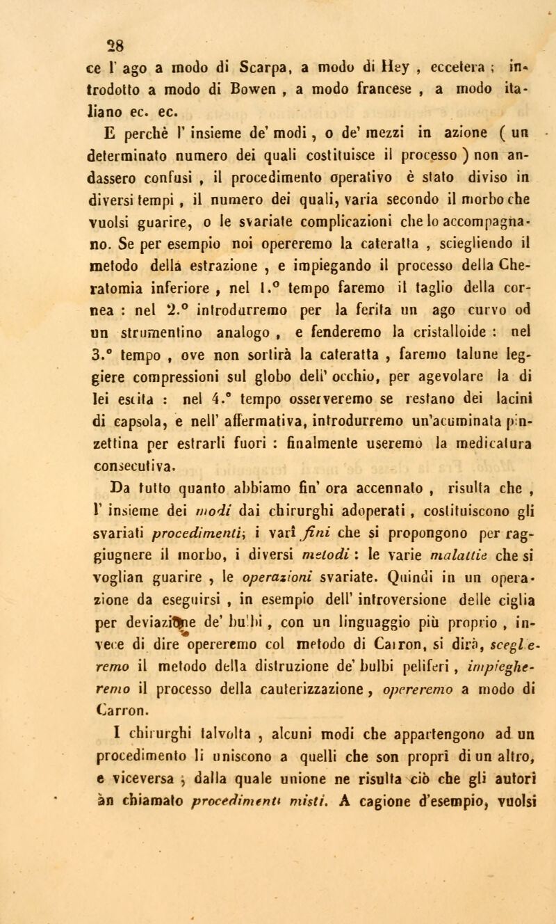 ce T ago a modo di Scarpa, a modo di Hey , eccetera ; in* trodotto a modo di Bowen , a modo francese , a modo ita- liano ec. ec. E perchè P insieme de' modi, o de' mezzi in azione ( un determinato numero dei quali costituisce il processo ) non an- dassero confusi , il procedimento operativo è stato diviso in diversi tempi , il numero dei quali, varia secondo il morbo che vuoisi guarire, o le svariate complicazioni che lo accompagna- no. Se per esempio noi opereremo la cateratta , sciegliendo il metodo della estrazione , e impiegando il processo della Che- ratomia inferiore , nel 1.° tempo faremo il taglio della cor- nea : nel *2.° introdurremo per la ferita un ago curvo od un strumentino analogo t e fenderemo la cristalloide : nel 3.° tempo , ove non sortirà la cateratta , faremo talune leg- giere compressioni sul globo deli' occhio, per agevolare la di lei est ita : nel 4.° tempo osserveremo se restano dei lacini di capsula, e nelP affermativa, introdurremo un'acuminata pin- zettina per estrarli fuori : finalmente useremo la medicatura consecutiva. Da tutto quanto abbiamo fin ora accennato , risulta che , P insieme dei modi dai chirurghi adoperati, costituiscono gli svariati procedimenti, i vzìi fini che si propongono per rag- giugnere il morbo, i diversi melodi : le varie malattie che si voglian guarire , le operazioni svariate. Quindi in un opera* zione da eseguirsi , in esempio dell' introversione delle ciglia per deviazitfcie de' bu'bi , con un linguaggio più proprio , in- vece di dire opereremo col metodo di Cairon, si dirà, sceglie- remo il metodo della distruzione de' bulbi peliferi , impieghe- remo il processo della cauterizzazione , opereremo a modo di Carron. I chirurghi talvolta , alcuni modi che appartengono ad un procedimento li uniscono a quelli che son propri di un altro, e viceversa \ dalla quale unione ne risulta ciò che gli autori àn chiamato procedimenti misti. A cagione d'esempio, vuoisi