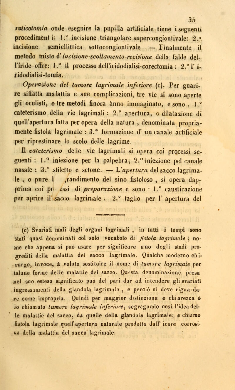 roticotomìa onde eseguire la pupilla artificiale tiene i seguenti procedimenti: 1.° incisione triangolare supercongionlivale: 2.° incisione semiellittica sottocongiontivale — Finalmente il metodo misto d'incisione scollamento-recisione della falde del- l'iride offre: 1.° il processo deli'iridodialisi-corectomia ; 2.° V i- ridodialisi-tomia. Operazione del tumore lacrimale inferiore (e). Per guari- re siffatta malattia e sue complicazioni, tre vie si sono aperte gli oculisti, o tre metodi finora anno immaginato, e sono , 1.° cateterismo della vie lagrimali : 2.° apertura, o dilatazione di quell'apertura fatta per opera della natura p denominata propria- mente fistola lagrimale : 3.° formazione d' un canale artificiale per riprestinare lo scolo delle lagrime. Il cateterismo delle vie lagrimali si opera coi processi se- guenti : 1.° iniezione per la palpebra; 2.° iniezione pel canale nasale : 3.° stiletto e setone. — Lapertura del sacco lagrima- le , o pure l jiandimento del sino fistoloso , si opera dap- prima coi pr assi di preparazione e sono * 1.° causticazione per aprire il sacco lagrimale ; 2.° taglio per 1' apertura del (e) Svariati mali degli organi lagrimali , in tutti i tempi sono stati quasi denominati col solo vocabolo di fistola lagrimale ; no- me che appena si può usare per significare uno degli stadi pro- grediti della malattia del sacco lagrimale. Qualche moderno chi- rurgo, invece, à voluto sostituire il nome di tumore lagrimale per talune forme delle malattie del sacco. Questa denominazione presa nel suo esteso significato può del pari dar ad intendere gli svariati ingrossamenti della glandola lagrimale , e perciò si deve riguarda- re co:ne impropria. Quindi per maggior distinzione e chiarezza ó io chiamato tumore lagrimale inferiore, segregando cosi l'idea del- le malattie del sacco, da quelle della glandola lagrimale; e chiamo fistola lagrimale quell'apertura naturale prodotta dall' icore corrosi- vo della malattia del sacco lacrimale.