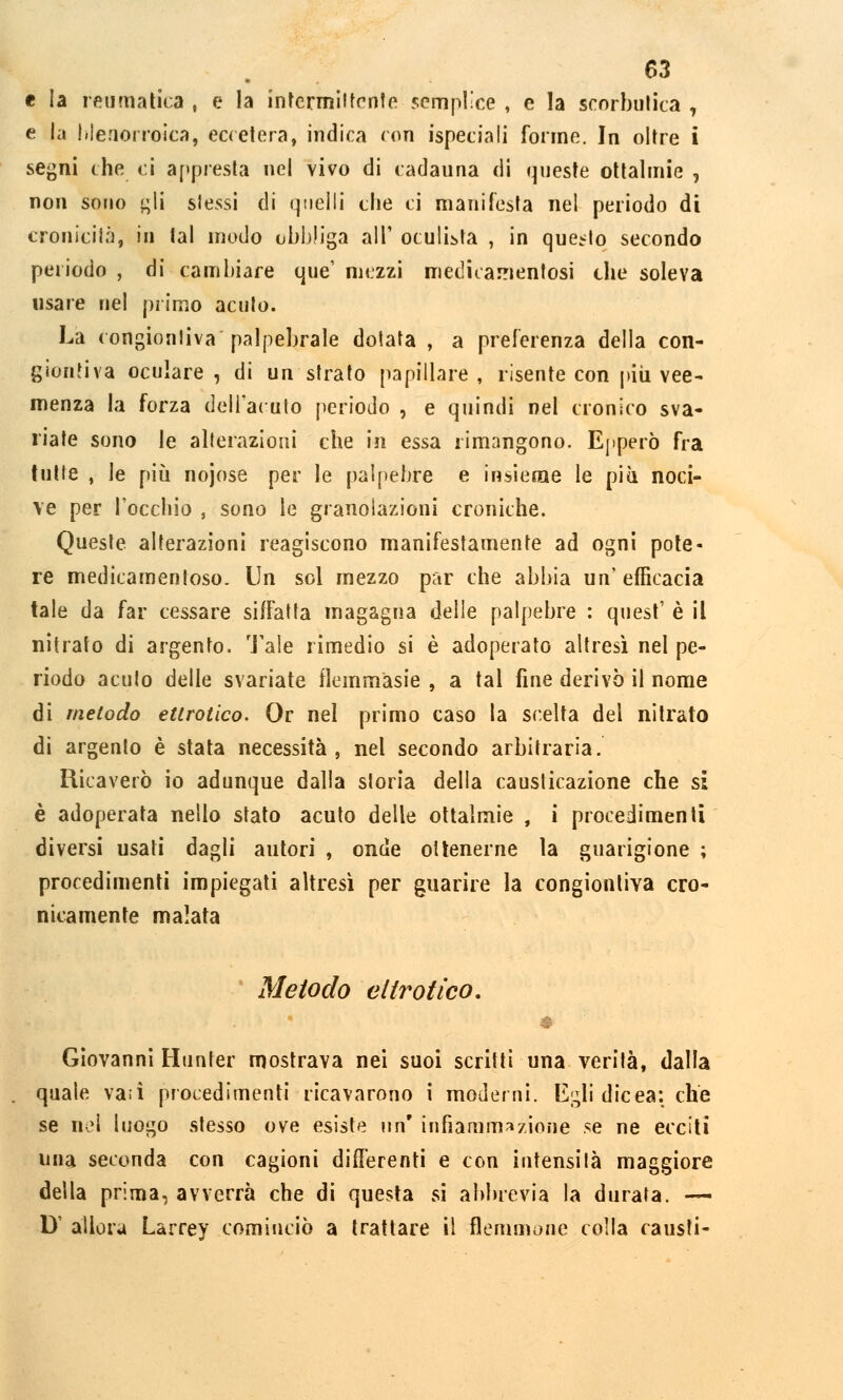 e la reumatica , e la intermittente semplice , e la seorbutica , e la hlenorroica, eccetera, indica con ispeciali forme. In oltre i segni che ci appresta nel vivo di cadauna di queste ottalmie , non sono gli slessi di quelli che ci manifesta nel periodo di cronicità, in tal modo obbliga all' oculista , in quello secondo periodo , di cambiare que' mezzi medicamentosi che soleva usare nel primo acuto. La congionliva palpebrale dotata , a preferenza della con- giontiva oculare, di un strato papillare, risente con più vee- menza la forza dell'acuto periodo , e quindi nel cronico sva- riate sono le alterazioni che in essa rimangono. Epperò fra tutte , le più nojose per le palpebre e insieme le più noci- ve per l'occhio , sono le granolazioni croniche. Queste alterazioni reagiscono manifestamente ad ogni pote- re medicamentoso. Un sol mezzo par che abbia un'efficacia tale da far cessare siffatta magagna delle palpebre : quest' è il nitrato di argento. Tale rimedio si è adoperato altresì nel pe- riodo acuto delle svariate flemmasie , a tal fine derivò il nome di metodo ettrotico. Or nel primo caso la scelta del nitrato di argento è stata necessità, nel secondo arbitraria. Ricaverò io adunque dalla storia della causticazione che si è adoperata nello stato acuto delle ottalmie , i procedimenti diversi usati dagli autori , onde ottenerne la guarigione ; procedimenti impiegati altresì per guarire la congionliva cro- nicamente malata Metodo eltrofico. i Giovanni Hunter mostrava nei suoi scritti una verità, dalla quale vati procedimenti ricavarono i moderni. Egli dieea: che se nel luogo stesso ove esiste un infiammazione se ne ecciti una seconda con cagioni differenti e con intensità maggiore della prima, avverrà che di questa si abbrevia la durata. — D' allora Larrey cominciò a trattare il flemmone colla causti-