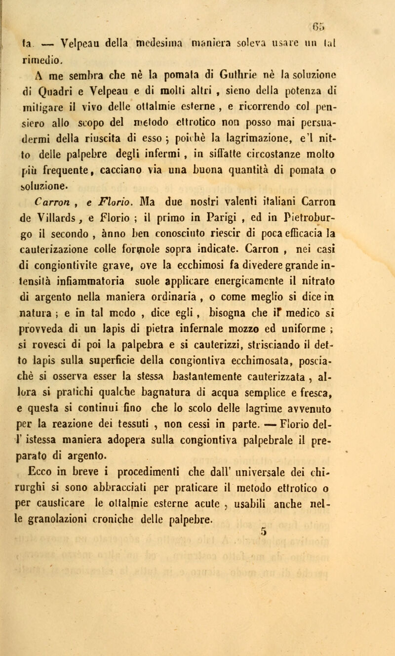 fa — Velpeau della medesima maniera soleva usare un lai rimedio. A me sembra che uè la pomata di Guthrie né la soluzione di Quadri e Velpeau e di molti altri , sieno della potenza di mitigare il vivo delle ottalmie esterne , e ricorrendo col pen- siero allo scopo del metodo ettrotico non posso mai persua- dermi della riuscita di esso ; poiché la lagrimazione, e'1 nit- to delle palpebre degli infermi , in siffatte circostanze molto più frequente, cacciano via una buona quantità di pomata o soluzione- Carron , e Florio. Ma due nostri valenti italiani Carroll de Villards, e Florio ; il primo in Parigi , ed in Pietrobur- go il secondo , anno ben conosciuto riescir di poca efficacia la cauterizazione colle formole sopra indicate. Carron , nei casi di congiontivite grave, ove la ecchimosi fa divedere grande in- tensità infiammatoria suole applicare energicamente il nitrato di argento nella maniera ordinaria , o come meglio si dice in natura ; e in tal modo , dice egli, bisogna che ir medico si provveda di un lapis di pietra infernale mozzo ed uniforme ; si rovesci di poi la palpebra e si cauterizzi, strisciando il det- to lapis sulla superficie della congiontiva ecchimosata, poscia- che si osserva esser la stessa bastantemente cauterizzata , al- lora si pratichi qualche bagnatura di acqua semplice e fresca, e questa si continui fino che lo scolo delle lagrime avvenuto per la reazione dei tessuti , non cessi in parte. — Florio del- l' istessa maniera adopera sulla congiontiva palpebrale il pre- parato di argento. Ecco in breve i procedimenti che dall' universale dei chi- rurghi si sono abbracciati per praticare il metodo ettrotico o per causticare le oltalmie esterne acute : usabili anche nel- le granolazioni croniche delle palpebre.