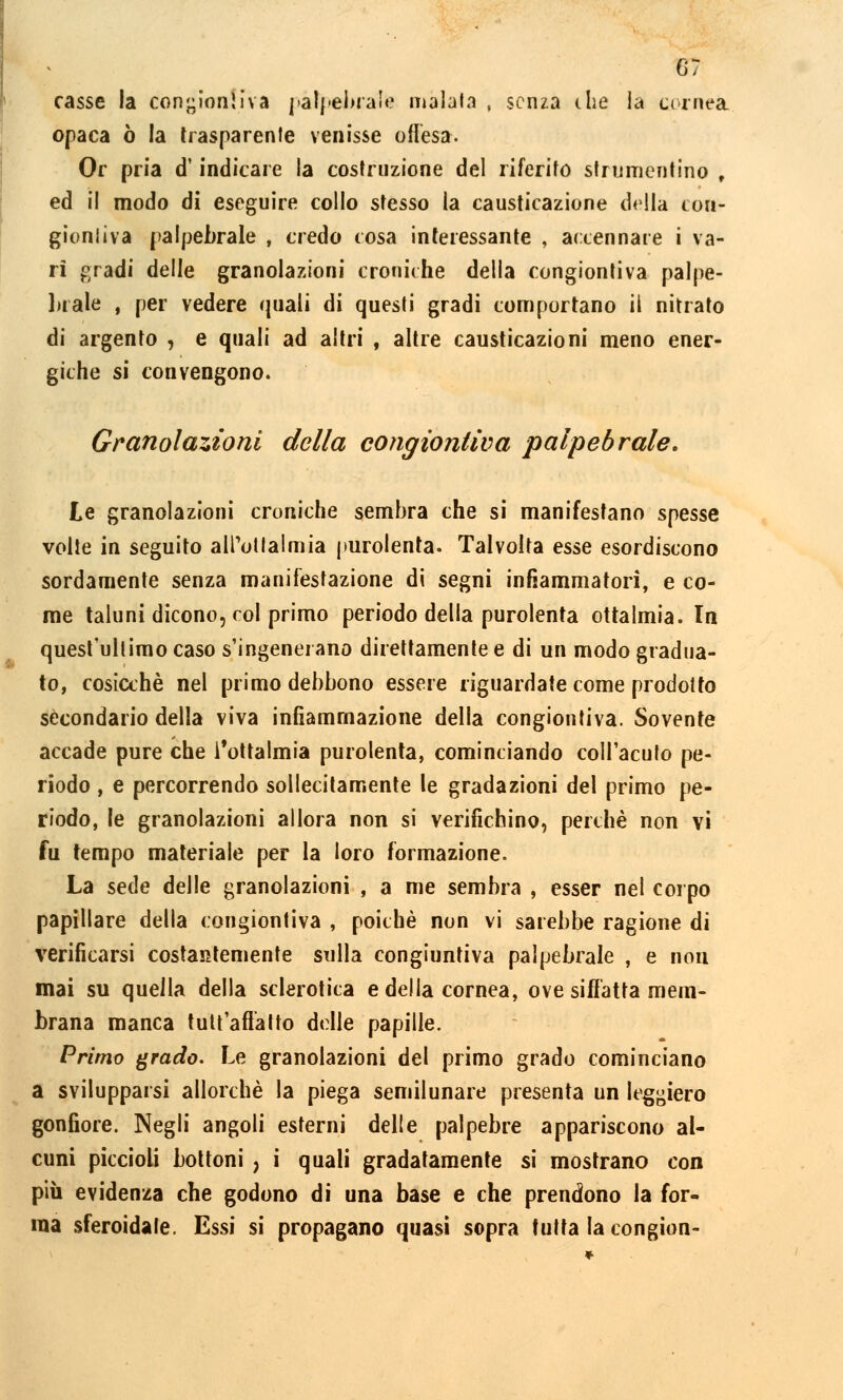 casse la concioni Iva palpebrate maiala , senza che la cornea opaca ò la trasparente venisse offesa. Or pria d'indicare la costruzione del riferito strumentino t ed il modo di eseguire collo stesso la causticazione della cou- gioniiva palpebrale , credo tosa interessante , accennare i va- ri gradi delle granolazioni croniche della congiontiva palpe- brale , per vedere quali di questi gradi comportano il nitrato di argento , e quali ad altri , altre causticazioni meno ener- giche si convengono. Granolazioni della congiontiva palpebrale. Le granolazioni croniche sembra che si manifestano spesse volte in seguito alPottalmia purolenta. Talvolta esse esordiscono sordamente senza manifestazione di segni infiammatori, e co- me taluni dicono, col primo periodo della purolenta ottalmia. In quest'ultimo caso s'ingenerano direttamente e di un modo gradua- to, cosicché nel primo debbono essere riguardate come prodotto secondario della viva infiammazione della congiontiva. Sovente accade pure che fottalmia purolenta, cominciando coll'acuto pe- riodo , e percorrendo sollecitamente le gradazioni del primo pe- riodo, le granolazioni allora non si verifichino, perchè non vi fu tempo materiale per la loro formazione. La sede delle granolazioni , a me sembra , esser nel corpo papillare della congiontiva , poiché non vi sarebbe ragione di verificarsi costantemente sulla congiuntiva palpebrale , e non mai su quella della sclerotica e della cornea, ove siffatta mem- brana manca tutt'aflatto delle papille. Primo grado. Le granolazioni del primo grado cominciano a svilupparsi allorché la piega semilunare presenta un leggiero gonfiore. Negli angoli esterni delle palpebre appariscono al- cuni piccioli bottoni , i quali gradatamente si mostrano con più evidenza che godono di una base e che prendono la for- ma sferoidale. Essi si propagano quasi sopra tutta la congion-