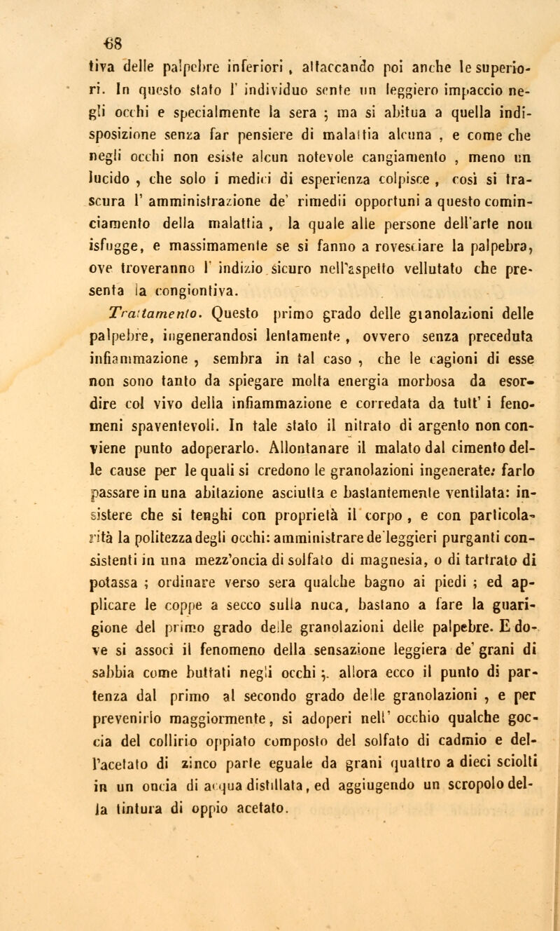 tiva delle palpebre inferiori, attaccando poi anche le superio- ri. In questo stato Y individuo sente un leggiero impaccio ne- gli occhi e specialmente la sera ; ma si abitua a quella indi- sposizione senza far pensiere di malaitia alcuna , e come che negli occhi non esiste alcun notevole cangiamento , meno un lucido , che solo i mediri di esperienza colpisce , cosi si tra- scura l'amministrazione de' rimedii opportuni a questo comin- ciamento della malattia , la quale alle persone dell'arte nou isfugge, e massimamente se si fanno a rovesciare la palpebra, ove troveranno 1' indizio sicuro nell'aspetto vellutato che pre- senta ia congiontiva. Trattamento. Questo primo grado delle gianolaaioni delle palpebre, ingenerandosi lentamente , ovvero senza preceduta infiammazione , sembra in tal caso , che le cagioni di esse non sono tanto da spiegare molta energia morbosa da esor- dire col vivo della infiammazione e corredata da tult' i feno- meni spaventevoli. In tale stato il nitrato dì argento non con- viene punto adoperarlo. Allontanare il malato dal cimento del- le cause per le quali si credono le granolazioni ingenerate: farlo passare in una abitazione asciutta e bastantemente ventilata: in- sistere che si tenghi con proprietà il corpo , e con particola^ rità la politezza degli occhi: amministrare de'leggieri purganti con- sistenti in una mezz'oncia di solfato di magnesia, o di tartrato di potassa ; ordinare verso sera qualche bagno ai piedi ; ed ap- plicare le coppe a secco sulla nuca, bastano a fare la guari- gione del primo grado delle granolazioni delle palpebre. E do- ve si associ il fenomeno della sensazione leggiera de'grani di sabbia come buttati negli occhi \. allora ecco il punto di par- tenza dal primo al secondo grado delle granolazioni , e per prevenirlo maggiormente, si adoperi nell'occhio qualche goc- cia del collirio oppiato composto del solfato di cadmio e del- l'acetato di zinco parte eguale da grani quattro a dieci sciolti in un onda di a< qua distillata, ed aggiugendo un scropolo del- la tintura di oppio acetato.