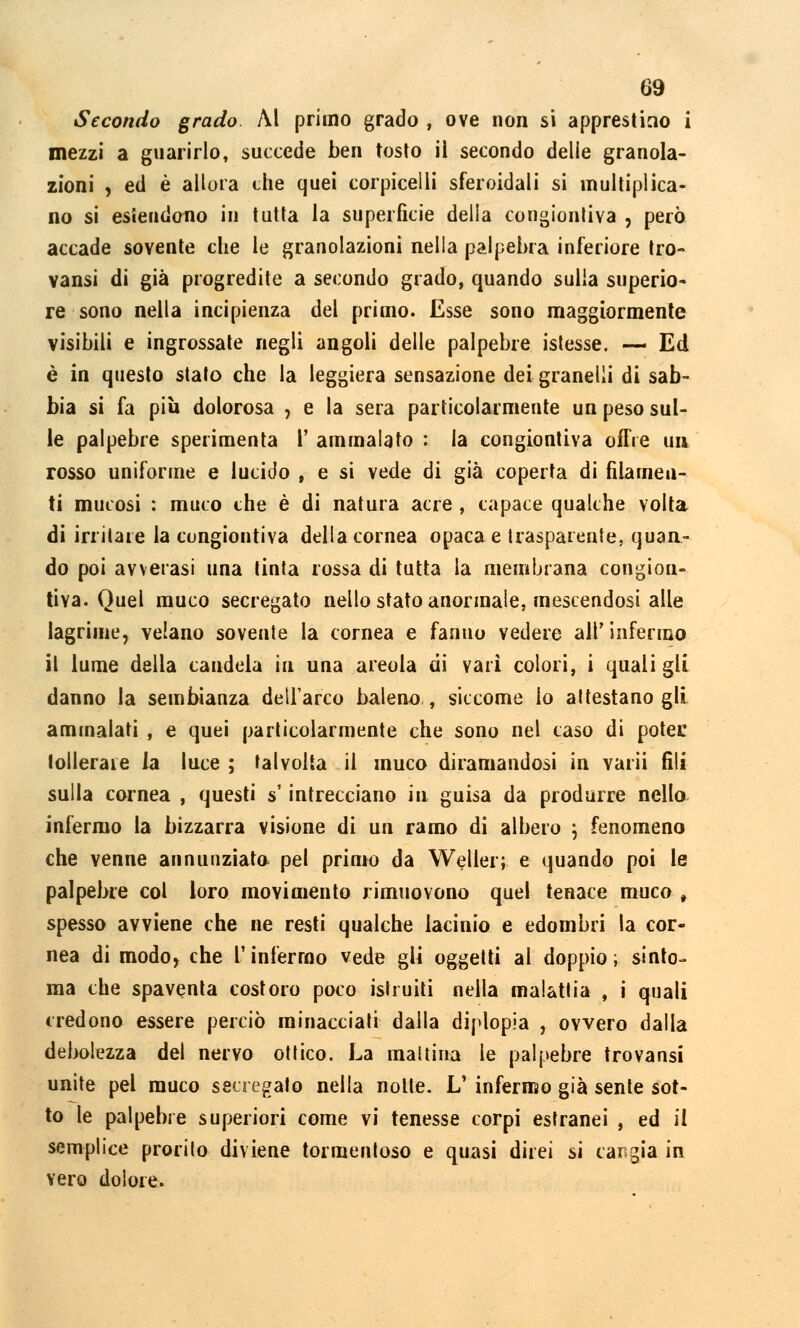 Secondo grado Al primo grado , ove non si apprestino i mezzi a guarirlo, succede ben tosto ii secondo delie granola- zioni , ed è allora che quei corpicelli sferoidali si multiplica- no si estendono in tutta la superficie della congiuntiva , però accade sovente che le granolazioni nella palpebra inferiore tro- vansi di già progredite a secondo grado, quando sulla superio- re sono nella incipienza del primo. Esse sono maggiormente visibili e ingrossate negli angoli delle palpebre istesse. — Ed è in questo stato che la leggiera sensazione dei granelli di sab- bia si fa più dolorosa , e la sera particolarmente un peso sul- le palpebre sperimenta 1' ammalato : la congiontiva offre un rosso uniforme e lucido , e si vede di già coperta di filamen- ti mucosi : muco che è di natura acre , capace qualche volta di irritare la congiontiva della cornea opaca e trasparente, quan- do poi avverasi una tinta rossa di tutta la membrana congiou- tiya. Quel muco secregato nello stato anormale, mescendosi alle lagrime, velano sovente la cornea e fanno vedere air infermo il lume della candela in una areola di yarì colori, i quali gli danno la sembianza dell'arco baleno, siccome io attestano gli ammalati , e quei particolarmente che sono nel caso di potei: tollerale la luce ; talvolta il muco diramandosi in varii (ìli sulla cornea , questi s intrecciano in guisa da produrre nello infermo la bizzarra visione di un ramo di albero \ fenomeno che yenne annunziata pel primo da Weller; e quando poi le palpebre col loro movimento rimuovono quel tenace muco, spesso avviene che ne resti qualche lacinia e edombri la cor- nea di modo, che l'infermo vede gli oggetti al doppio; sinto- nia che spaventa costoro poco istruiti nella malattia , i quali credono essere perciò minacciati dalla diplopia , ovvero dalla debolezza del nervo ottico. La mattina le palpebre trovansi unite pel muco secregato nella notte. L' infermo già sente sot- to le palpebre superiori come vi tenesse corpi estranei , ed il semplice prorito diviene tormentoso e quasi direi si cangia in vero dolore.