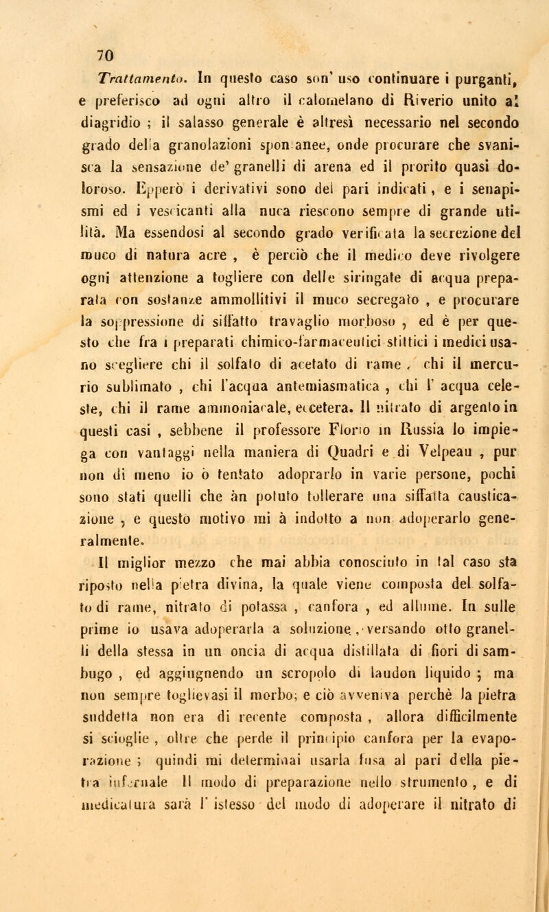 Trattamento. In questo caso son' uso continuare i purganti, e preferisco ad ogni altro il calomelano di Riverio unito al diagridio ; il salasso generale è altresì necessario nel secondo grado delia granolazioni sponanee, onde procurare che svani- sca la sensazione de' granelli di arena ed il prorito quasi do- loroso. Epperò i derivativi sono dei pari indicati, e i senapi- smi ed i vescicanti alla nuca riescono sempre di grande uti- lità. Ma essendosi al secondo grado verificata la secrezione del muco di natura acre , è perciò che il medico deve rivolgere ogni attenzione a togliere con delle siringate di acqua prepa- rala con sostante ammollitivi il muco secregato , e procurare la soppressione di siffatto travaglio morboso , ed è per que- sto che fra i preparati chimico-farmaceutici sfittici i medici usa- no scegliere chi il solfalo di acetato di rame , chi il mercu- rio sublimato , chi l'acqua antemiasmatica , chi 1' acqua cele- ste, chi il rame ammoniacale, eccetera. 11 nitrato di argento in questi casi , sebbene il professore Florio in Russia io impie- ga con vantaggi nella maniera di Quadri e di Velpeau , pur non di meno io ò tentato adoprario in vane persone, pochi sono stati quelli che àn potuto tollerare una siffatta caustica- zione j e questo motivo mi à indotto a non adoperarlo gene- ralmente. Il miglior mezzo che mai abbia conosciuto in tal caso sta riposto nella pietra divina, la quale viene composta del solfa- to di rame, nitrato di potassa , canfora , ed allume. In sulle prime io usava adoperarla a soluzione., versando otto granel- li della stessa in un oncia di acqua distillata di fiori di sam- bugo , ed aggiugnendo un scropolo di laudon liquido ; ma non sempre toglievasi il morbo; e ciò avveniva perchè la pietra suddetta non era di recente composta , allora difficilmente si scioglie, oltre che perde il principiò canfora per la evapo- razione ; quindi mi determinai usarla fusa ai pari della pie- tra infernale 11 modo di preparazione nello strumento , e di medicatura sarà 1' istesso del modo di adoperare il nitrato di