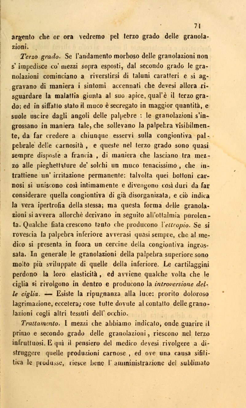 argento che or ora vedremo pel terzo grado delle grada- zioni. Terzo grado. Se l'andamento morboso delle granolazioni non s'impedisce co' mezzi sopra esposti, dal secondo grado le gra- nolazioni cominciano a riversarsi di taluni caratteri e si ag- gravano di maniera i sintomi accennati che devesi allora ri- sguardare la malattia giunta al suo apice, qual'è il terzo gra- do; ed in siffatto stato il muco è secregato in maggior quantità, e suole uscire dagli angoli delle palpebre : le granolazioni s'in- grossano in maniera tale, che sollevano la palpebra visibilmen- te, da far credere a chiunque esservi sulla congiontiva pal- pebrale delle carnosità , e queste nel terzo grado sono quasi sempre disposte a franiia , di maniera che lasciano tra mez- zo alle pieghettature de' solchi un muco tenacissimo , che in- trattiene un' irritazione permanente; talvolta quei bottoni car- nosi si uniscono così intimamente e divengono così duri da far considerare quella congiontiva di già disorga nizata, e ciò indica la vera ipertrofia della stessa; ma questa forma delie granola- zioni si avvera allorché derivano in seguito all'oftalmia purolen- ta. Qualche fiata crescono tanto che producono Xeuropio. Se si rovescia ia palpebra inferiore avverasi quasi sempre, che al me- dico si presenta in fuora un cercine della congiontiva ingros- sata. In generale le granolazioni della palpebra superiore sono molto più sviluppate di quelle della inferiore. Le cartilaggini perdono la loro elasticità , ed avviene qualche volta che le ciglia si rivolgono in dentro e producono la introversione del- le ciglia. — Esiste la ripugnanza alla luce: prorito doloroso lagrimazione, eccetera; cose tutte dovute al contatto delle grano- lazioni cogli altri tessuti dell' occhio. Trattamento. I mezzi che abbiamo indicato, onde guarire il primo e secondo grado delle granolazioni, riescono nel terzo infruttuosi. E qui il pensiero del medico devesi rivolgere a di- struggere quelle produzioni carnose , ed ove una causa sifili- tica le produsse, riesce bene l' amministrazione del sublimato