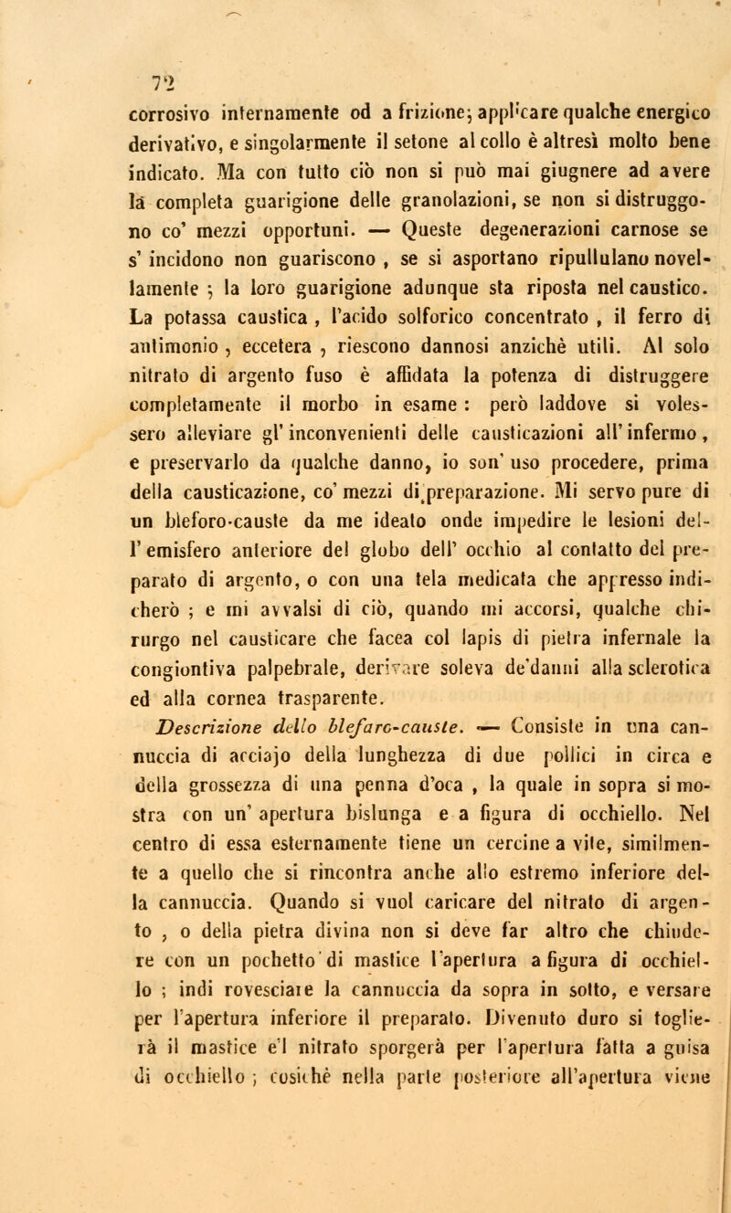 corrosivo internamente od a frizione\ applicare qualche energico derivativo, e singolarmente il setone al collo è altresì molto bene indicato. Ma con tutto ciò non si può mai giugnere ad avere là completa guarigione delle granolazioni, se non si distruggo- no co' mezzi opportuni. — Queste degenerazioni carnose se s' incidono non guariscono , se si asportano ripullulano novel- lamente ; la loro guarigione adunque sta riposta nel caustico. La potassa caustica , l'acide solforico concentrato , il ferro di anlimonio , eccetera , riescono dannosi anziché utili. Al solo nitrato di argento fuso è affidata la potenza di distruggere completamente il morbo in esame : però laddove si voles- sero alleviare gl'inconvenienti delle causticazioni all'infermo, e preservarlo da qualche danno, io son' uso procedere, prima della causticazione, co' mezzi ditpreparazione. Mi servo pure di un bleforo-causte da me ideato onde impedire le lesioni del- l' emisfero anteriore del globo dell' occhio al contatto del pre- parato di argento, o con una tela medicata che appresso indi- cherò ; e mi avvalsi di ciò, quando mi accorsi, qualche chi- rurgo nel causticare che facea col lapis di pietra infernale la congiontiva palpebrale, derivare soleva de'danni alla sclerotica ed alla cornea trasparente. Descrizione dello blefarc-causte. «— Consiste in una can- nuccia di acciajo della lunghezza di due pollici in circa e della grossezza di una penna d'oca , la quale in sopra si mo- stra con un' apertura bislunga e a figura di occhiello. Nel centro di essa esternamente tiene un cercine a vite, similmen- te a quello che si rincontra anche alio estremo inferiore del- la cannuccia. Quando si vuol caricare del nitrato di argen- to , o della pietra divina non si deve far altro che chiude- re con un pochetto'di mastice l'apertura a figura di occhiel- lo ; indi rovesciale la cannuccia da sopra in sotto, e versare per l'apertura inferiore il preparato. Divenuto duro si toglie- rà il mastice e'1 nitrato sporgerà per l'apertura fatta a guisa di occhiello ; cosichè nella parte posteriore all'apertura viene